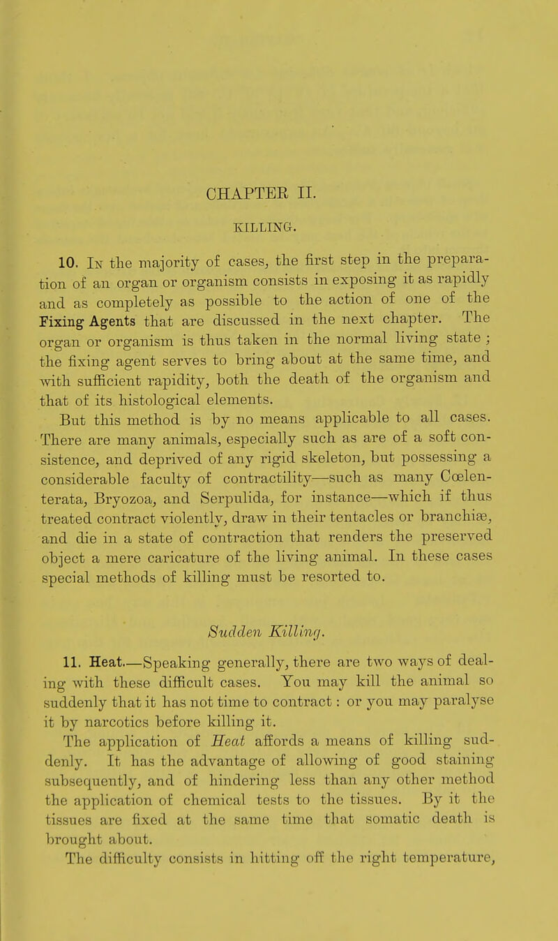 KILLING. 10. In the majority of cases, tlie first step in the prepara- tion of an organ or organism consists in exposing it as rapidly and as completely as possible to the action of one of the Fixing Agents that are discussed in the next chapter. The organ or organism is thus taken in the normal living state ; the fixing agent serves to bring about at the same time, and with sufiicient rapidity, both the death of the organism and that of its histological elements. But this method is by no means applicable to all cases. There are many animals, especially such as are of a soft con- sistence, and deprived of any rigid skeleton, but possessing a considerable faculty of contractility—such as many Coelen- terata, Bryozoa, and Serpulida, for instance—which if thus treated contract violently, draw in their tentacles or branchiae, and die in a state of contraction that renders the preserved object a mere caricature of the living animal. In these cases special methods of killing must be resorted to. Sudden Killing. 11, Heat—Speaking generally, there are two ways of deal- ing with these difiicult cases. You may kill the animal so suddenly that it has not time to contract: or you may paralyse it by narcotics before killing it. The application of Heat affords a means of killing sud- denly. It has the advantage of allowing of good staining subsequently, and of hindering less than any other method the application of chemical tests to the tissues. By it the tissues are fixed at the same time that somatic death is brought about. The difficulty consists in hitting off the right temperature,
