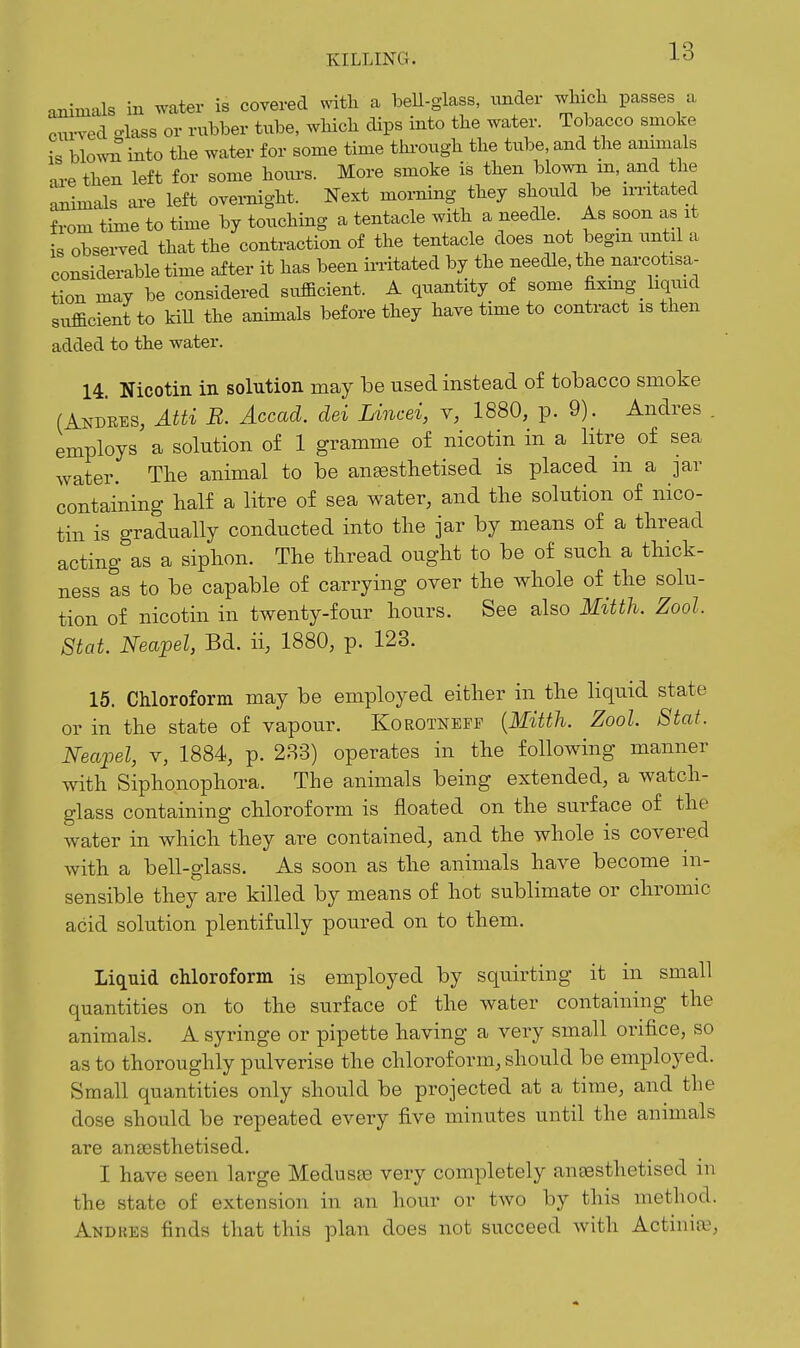 1 o io animals in water is covered witli a beU-glass, under wlncli passes a ctu-A^ed o-lass or rubber tube, which dips into the water. Tobacco smoke is blow^ into the water for some time thi-ough the tube, and the animals ai-ethen left for some hoxu-s. More smoke is then blowii m, and the aiiimals are left overnight. Next morning they should be ni'itated from time to time by touching a tentacle with a needle. As soon as it is observed that the contraction of the tentacle does not begin until a considerable time after it has been irritated by the needle, the narcotisa- tion may be considered sufficient. A quantity of some fixing liquid sufficient to kiU the animals before they have time to contract is then added to the water. 14 Nicotin in solution may be used instead of tobacco smoke (Andres, Atti B. Accad. dei Lincei, y, 1880, p. 9). Andres . employs a solution of 1 gramme of nicotin in a litre of sea water. The animal to be an^sthetised is placed in a jar containing lialf a litre of sea water, and tlie solution of nico- tin is gradually conducted into the jar by means of a thread acting as a siphon. The thread ought to be of such a thick- ness as to be capable of carrying over the whole of the solu- tion of nicotin in twenty-four hours. See also Mitth. Zool. Stat. Neapel, Bd. ii, 1880, p. 123. 15. Chloroform may be employed either in the liquid state or in the state of vapour. KoROTNErr {Mitth. Zool. Stat. Neapel, v, 1884, p. 283) operates in the following manner with Siphonophora. The animals being extended, a watch- glass containing chloroform is floated on the surface of the water in which they are contained, and the whole is covered with a bell-glass. As soon as the animals have become in- sensible they are killed by means of hot sublimate or chromic acid solution plentifully poured on to them. Liquid chloroform is employed by squirting it in small quantities on to the surface of the water containing the animals. A syringe or pipette having a very small orifice, so as to thoroughly pulverise the chloroform, should be employed. Small quantities only should be projected at a time, and the dose should be repeated every five minutes until the animals are anaesthetised. I have seen large Medusae very completely anaesthetised in the state of extension in an hour or two by this method. Andkes finds that this plan does not succeed with Actinia?,