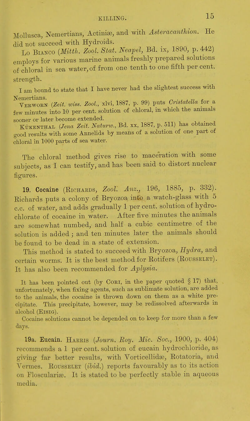 Mollusca, Nemertians, Actinia, and with Asteracanthion. He did not succeed with Hydroids. Lo Bianco {Mitth. ZooL Stat. Neapel, Bd. ix, 1890, p. 442) employs for various marine animals freshly prepared solutions of chloral in sea water, of from one tenth to one fifth per cent, strength. I am bound to state that I have never had the sHghtest success with Neniei-tians. ^ . . . n £ Yerwoen {Zeii. wiss. ZooL, xlvi, 1887, p. 99) puts CnstcdeUa for a few minutes into 10 per cent, sokition of chloral, in which the ammals sooner or later become extended. Ktjkenthal {Jena Zeit. Naturw., Bd. sx, 1887, p. 511) has obtamed good results with some Annelids by means of a solution of one part of chloral in 1000 parts of sea water. The chloral method gives rise to maceration with some subjects, as I can testify, and has been said to distort nuclear figures. 19. Cocaine (Eichaeds, Zool Anz., 196, 1885, p. 332). Eichards puts a colony of Bryozoa into a watch-glass with 5 c.c. of water, and adds gradually 1 per cent, solution of hydro- chlorate of cocaine in water. After five minutes the animals are somewhat numbed, and half a cubic centimetre of the solution is added; and ten minutes later the animals should be found to be dead in a state of extension. This method is stated to succeed with Bryozoa, Hydra, and certain worms. It is the best method for Eotifers (Eousselet). It has also been recommended for Aplysia. It has been pointed out (by Ooki, in the paper quoted § 17) that, unfortunately, when fixing agents, such as sublimate solution, are added to the animals, the cocaine is thrown down on them as a white pre- cipitate. This precipitate, however, may be redissolved aftei-wards in alcohol (Eisig). Cocaine solutions cannot be depended on to keep for more than a few days. 19a. Eucaln. Haeris {Journ. Boy. Mic. Soc, 1900, p. 404) recommends a 1 per cent, solution of eucain hydrochloride, as giving far better results, with Vorticellida), Eotatoria, and Vermes. Eousselet {ibid.) reports favourably as to its action on FlosculariEe. It is stated to be perfectly stable in aqueous media.