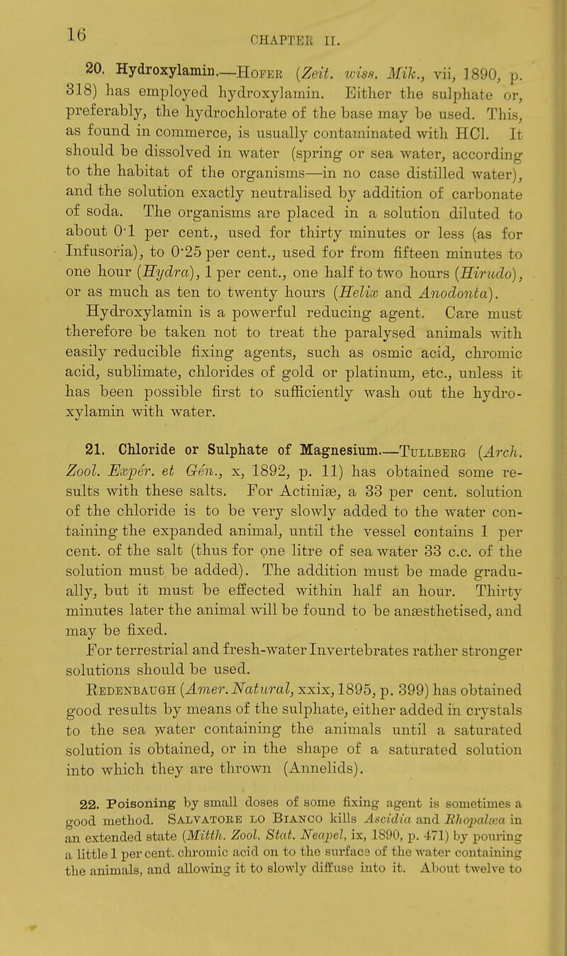 CHAPTER II. 20. Hydroxylamin—Hoper {Zeit. wiss: Mih., vii, 1890, p. 318) has employed hydroxylamin. Either the sulphate or, preferably, the hydrochlorate of the base may be used. This, as found in commerce, is usually contaminated with HCl. It should be dissolved in water (spring or sea water, according to the habitat of the organisms—in no case distilled water), and the solution exactly neutralised by addition of carbonate of soda. The organisms are placed in a solution diluted to about 01 per cent,, used for thirty minutes or less (as for Infusoria), to 0*25 per cent,, used for from fifteen minutes to one hour {Hydra), 1 per cent., one half to two hours {Hirudo), or as much as ten to twenty hours {Helix and Anodonta), Hydroxylamin is a poAverful reducing agent. Care must therefore be taken not to treat the paralysed animals with easily reducible fixing agents, such as osmic acid, chromic acid, sublimate, chlorides of gold or platinum, etc., unless it has been possible first to sufficiently wash out the hydro- xylamin with water. 21. Chloride or Sulphate of Magnesium—Tullberg {Arch. Zool. Uxper. et Gen., x, 1892, p. 11) has obtained some re- sults with these salts. For Actinias, a 33 per cent, solution of the chloride is to be very slowly added to the water con- taining the expanded animal, until the vessel contains 1 per cent, of the salt (thus for one litre of sea water 33 c.c. of the solution must be added). The addition must be made gradu- ally, but it must be effected within half an hour. Thirty minutes later the animal will be found to be ansesthetised, and may be fixed. FoT terrestrial and fresh-water Invertebrates rather stronger solutions should be used. Redenbaugh {Amer. Natural, xxix, 1895, p. 399) has obtained good results by means of the sulphate, either added in crystals to the sea water containing the animals until a saturated solution is obtained, or in the shape of a saturated solution into which they are thrown (Annelids). 22. Poisoning by small closes of some fixing agent is sometimes a good method. Salvatore lo Bianco kills Ascidia and Bhopalxa in an extended state {Mitth. Zool. Stat. Necqiel, ix, 1890, p. 471) by poiu-ing a little 1 per cent, chromic acid on to the surface of the water containing the animals, and allowing it to slowly diffuse into it. About twelve to