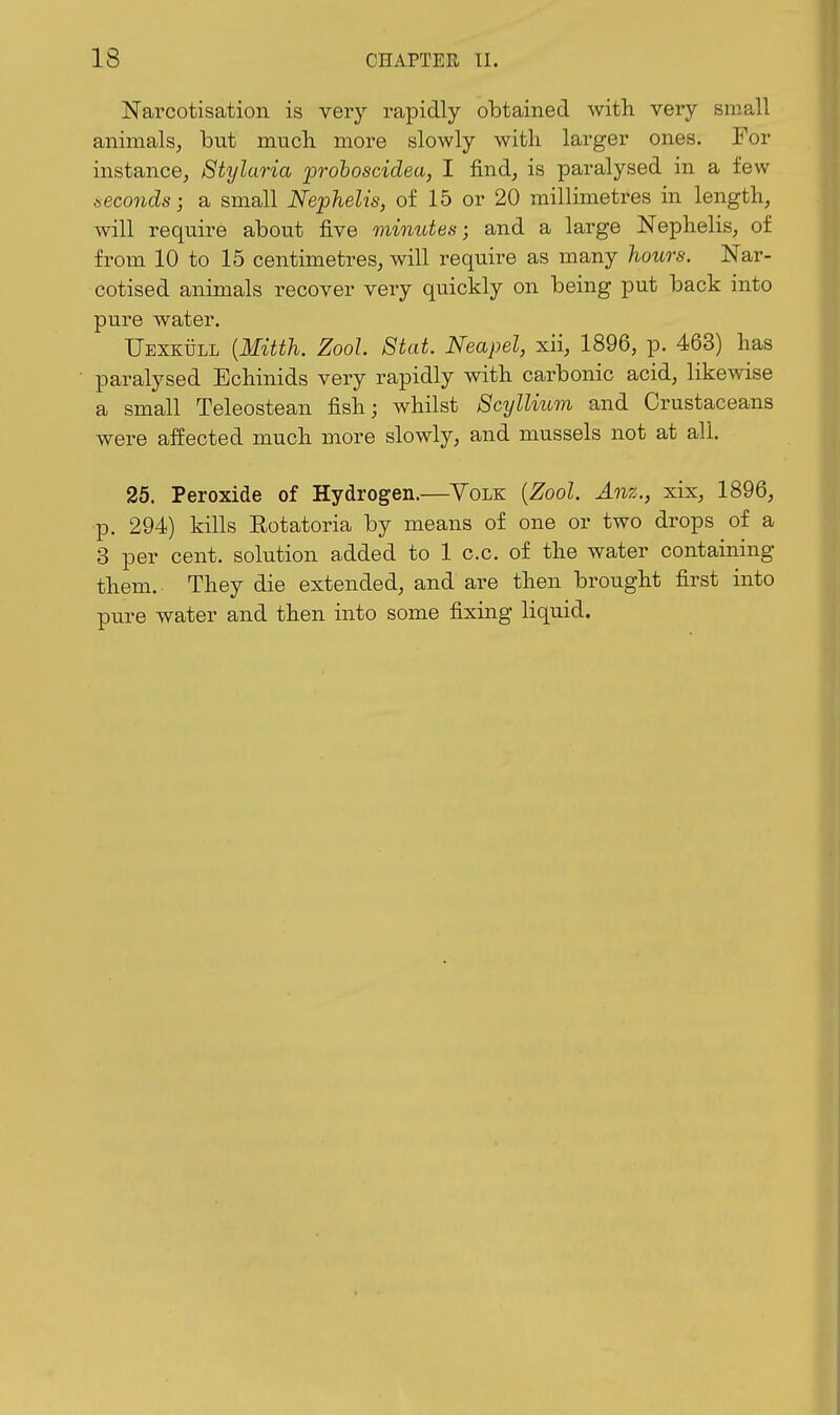 Narcotisation is very rapidly obtained with, very small animals, but mucli more slowly with larger ones. For instance, Stylaria po-ohoscidea, I find, is paralysed in a few fieconds; a small Nephelis, of 15 or 20 millimetres in length, will require about five minutes-, and a large Nephelis, of from 10 to 15 centimetres, will require as many hours. Nar- cotised animals recover very quickly on being put back into pure water. Uexkull {Mitth. Zool. Stat. Neapel, xii, 1896, p. 463) has paralysed Bchinids very rapidly with carbonic acid, likewise a small Teleostean fish; whilst ScylUum and Crustaceans were affected much more slowly, and mussels not at all. 25. Peroxide of Hydrogen.—Yolk [Zool. Anz., xix, 1896, p. 294) kills Rotatoria by means of one or two drops of a 3 per cent, solution added to 1 c.c. of the water containing them. They die extended, and are then brought first into pure water and then into some fixing liquid.