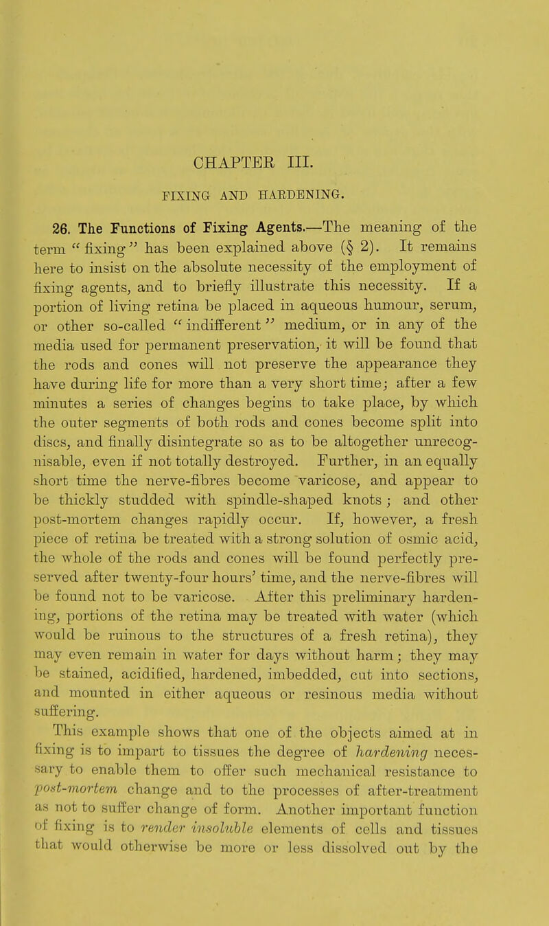 FlXma AND HAEDBNING. 26. The Functions of Fixing Agents.—The meaning of the term fixing'^ has been explained above (§ 2). It remains here to insist on the absolute necessity of the employment of fixing agents, and to briefly illustrate this necessity. If a portion of living retina be placed in aqueous humour^ serum, or other so-called  indifferent medium, or in any of the media used for permanent preservation, it will be found that the rods and cones will not preserve the appearance they have during life for more than a very short time; after a few minutes a series of changes begins to take place, by which the outer segments of both I'ods and cones become split into discs, and finally disintegrate so as to be altogether unrecog- nisable, even if not totally destroyed. Further, in an equally short time the nerve-fibres become varicose, and appear to be thickly studded with spindle-shaped knots ; and other post-mortem changes rapidly occur. If, however, a fresh piece of retina be treated with a strong solution of osmic acid, the whole of the rods and cones will be found perfectly pre- served after twenty-four hours^ time, and the nerve-fibres will be found not to be varicose. After this preliminary harden- ing, portions of the retina may be treated with water (which would be ruinous to the sti-uctures of a fresh retina), they may even remain in water for days without harm; they may be stained, acidified, hardened, imbedded, cat into sections, and mounted in either aqueous or resinous media without suffering. This example shows that one of the objects aimed at in fixing is to impart to tissues the degree of hardening neces- sary to enable them to offer such mechanical resistance to post-mortem change and to the processes of after-treatment as not to suffer change of form. Another important function of fixing is to render insoluble elements of cells and tissues that would otherwise be more or less dissolved out by the
