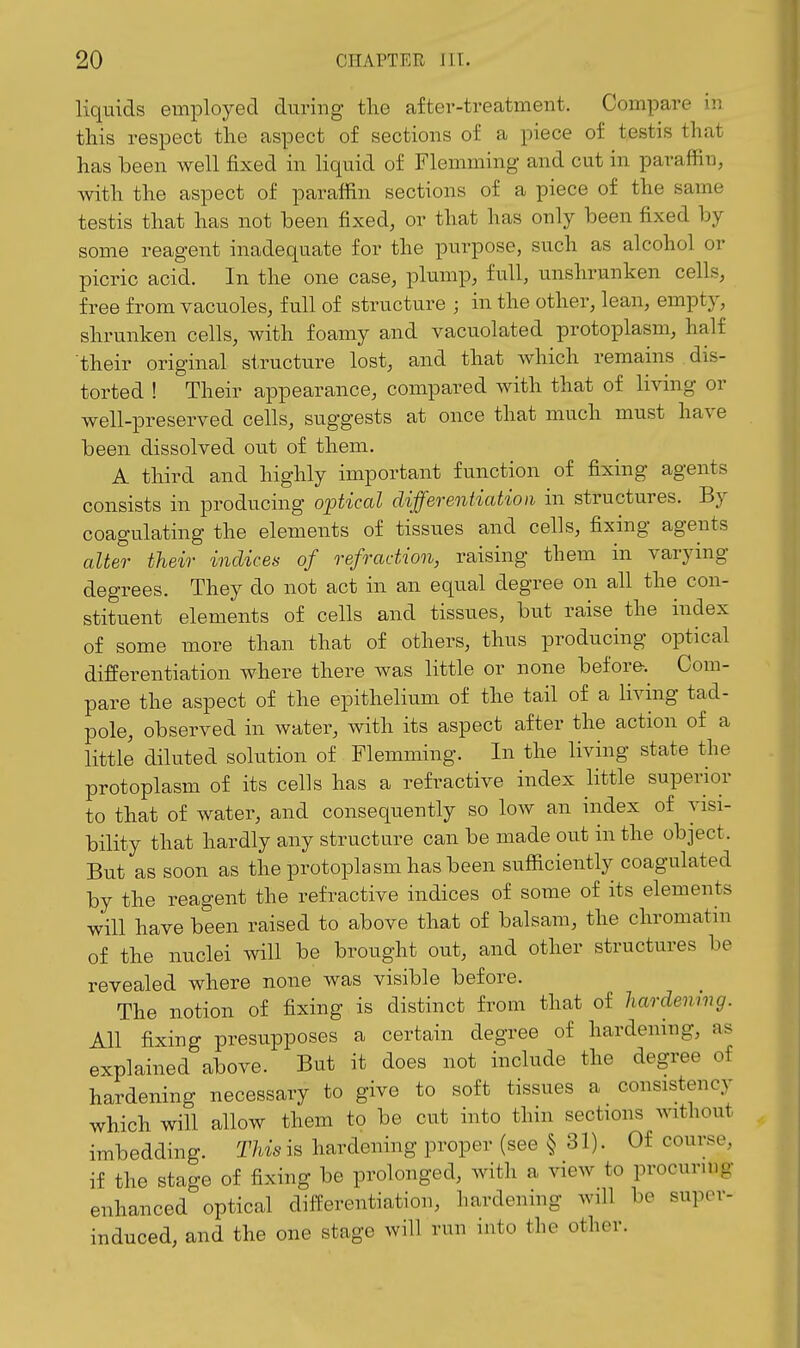liquids employed during tlie after-treatment. Compare iv. this respect the aspect of sections of a piece of testis that has been well fixed in liquid of Flemming and cut in paraffin, with the aspect of paraffin sections of a piece of the same testis that has not been fixed, or that has only been fixed by some reagent inadequate for the purpose, such as alcohol or picric acid. In the one case, plump, full, unshrunken cells, free from vacuoles, full of structure ; in the other, lean, empty, shrunken cells, with foamy and vacuolated protoplasm, half their original structure lost, and that which remains dis- torted ! Their appearance, compared with that of living or well-preserved cells, suggests at once that much must have been dissolved out of them. A third and highly important function of fixing agents consists in producing optical differentiation in structures. By coagulating the elements of tissues and cells, fixing agents alter their indices of refraction, raising them in varying degrees. They do not act in an equal degree on all the con- stituent elements of cells and tissues, but raise the index of some more than that of others, thus producing optical differentiation where there was little or none before. Com- pare the aspect of the epithelium of the tail of a living tad- pole, observed in water, with its aspect after the action of a little diluted solution of Flemming. In the living state the protoplasm of its cells has a refractive index little superior to that of water, and consequently so low an index of visi- bility that hardly any structure can be made out in the object. But as soon as the protoplasm has been sufficiently coagulated by the reagent the refractive indices of some of its elements will have been raised to above that of balsam, the chromatin of the nuclei will be brought out, and other structures be revealed where none was visible before. The notion of fixing is distinct from that of hardening. All fixing presupposes a certain degree of hardening, as explained above. But it does not include the degree of hardening necessary to give to soft tissues a consistency which will allow them to be cut into thin sections without imbedding. This is hardening proper (see § 31). Of course, if the stage of fixing be prolonged, with a view to procurmg enhanced optical differentiation, hardening will be super- induced, and the one stage will run into the other.