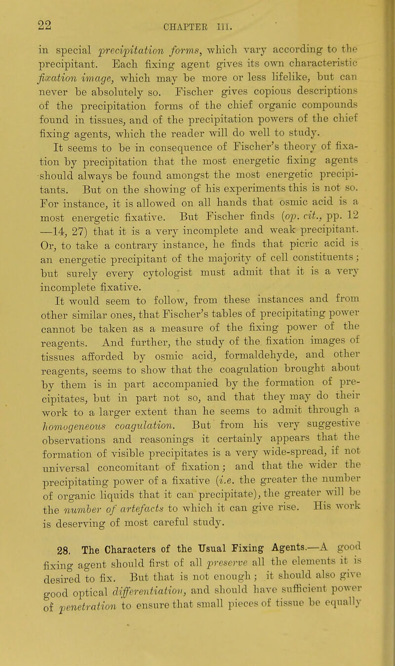 in special 'preci'pitaticn forms, -which vary according to the precipitant. Each fixing agent gives its own characteristic fixation image, which may be more or less lifelike, but can never be absolutely so. Fischer gives copious descriptions of the precipitation forms of the chief organic compounds found in tissues, and of the precipitation powers of the chief fixing agents, which the reader will do well to study. It seems to be in consequence of Fischer's theory of fixa- tion by precipitation that the most energetic fixing agents •should always be found amongst the most energetic precipi- tants. But on the showing of his experiments this is not so. For instance, it is allowed on all hands that osmic acid is a most energetic fixative. But Fischer finds {op. cit., pp. 12 —14, 27) that it is a very incomplete and weak precipitant. Or, to take a contrary instance, he finds that picric acid is an energetic precipitant of the majority of cell constituents; but surely every cytologist must admit that it is a veiy incomplete fixative. It would seem to follow, from these instances and from other similar ones, that Fischer's tables of precipitating power cannot be taken as a measure of the fixing power of the reagents. And further, the study of the fixation images of tissues afforded by osmic acid, formaldehyde, and other reagents, seems to show that the coagulation brought about by them is in part accompanied by the formation of pre- cipitates, but in part not so, and that they may do their work to a larger extent than he seems to admit through a homoge7ieous coagulation. But from his very suggestive observations and reasonings it certainly appears that the formation of visible precipitates is a very Avide-spread, if not universal concomitant of fixation; and that the wider the precipitating power of a fixative {i.e. the greater the number of organic liquids that it can precipitate), the greater will be the number of artefacts to which it can give rise. His work is deserving of most careful study. 28. The Characters of the Usual Fixing Agents.—A good fixing agent should first of all preserve all the elements it is desired to fix. But that is not enough ; it should also give good optical differentiation, and should have sufiicient power of penetration to ensure that small pieces of tissue be equally