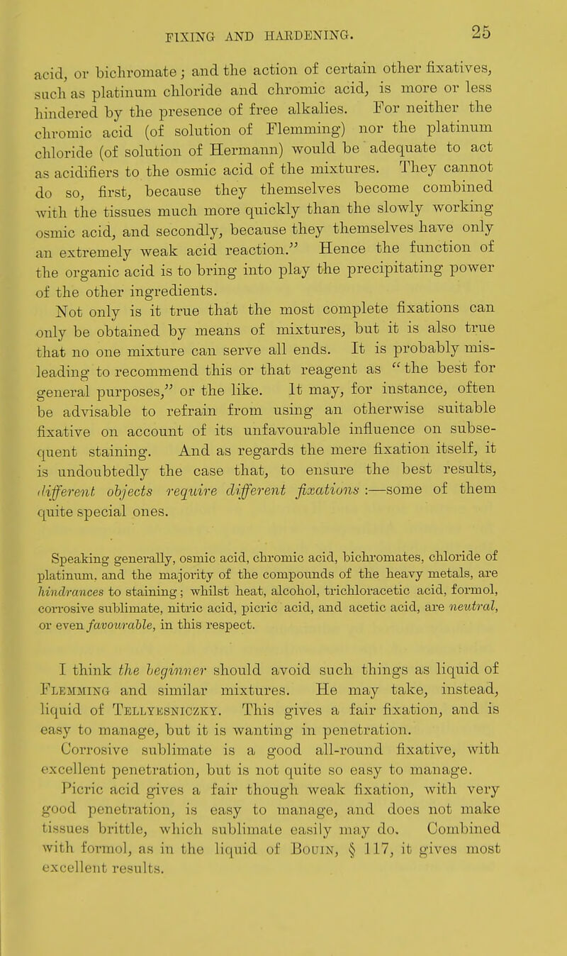 acid, or bichromate; and the action of certain other fixatives, such as platinum chloride and chromic acid, is more or less hindered by the presence of free alkalies. For neither the chromic acid (of solution of Flemming) nor the platinum chloride (of solution of Hermann) would be adequate to act as acidifiers to the osmic acid of the mixtures. They cannot do so, first, because they themselves become combined with the tissues much more quickly than the slowly working osmic acid, and secondly, because they themselves have only an extremely weak acid reaction. Hence the function of the organic acid is to bring into play the precipitating power of the other ingredients. Not only is it true that the most complete fixations can only be obtained by means of mixtures, but it is also true that no one mixture can serve all ends. It is probably mis- leading to recommend this or that reagent as  the best for general purposes,'' or the like. It may, for instance, often be advisable to refrain from using an otherwise suitable fixative on account of its unfavourable influence on subse- quent staining. And as regards the mere fixation itself, it is undoubtedly the case that, to ensure the best results, different objects require different fixations :—some of them quite special ones. Speaking generally, osmic acid, chromic acid, bichi-omates, cliloride of platinum, and tlie majoi-ity of tlie compounds of the heavy metals, are hindrances to staining; whilst heat, alcohol, trichloracetic acid, formol, corrosive sublimate, nitric acid, picric acid, and acetic acid, are neutral, or Q^en. favourable, in this respect. I think the heginner should avoid such things as liquid of Flemming and similar mixtures. He may take, instead, liquid of Tellyksniczky. This gives a fair fixation, and is easy to manage, but it is wanting in penetration. Corrosive sublimate is a good all-round fixative, with excellent penetration, but is not quite so easy to manage. Picric acid gives a fair though weak fixation, Avith very good penetration, is easy to manage, and does not make tissues brittle, which sublimate easily may do. Combined with formol, as in the liquid of Bourn, § 117, it gives most excellent results.
