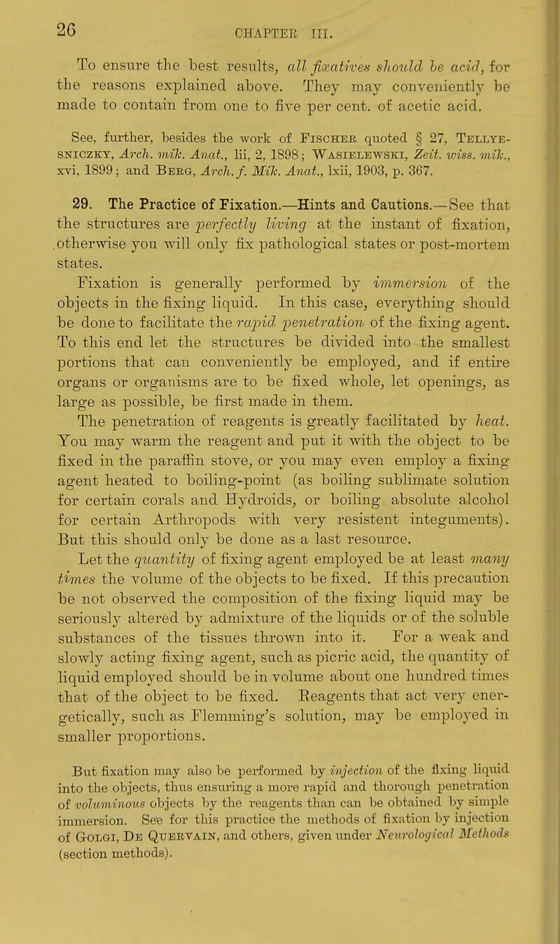 To ensure the best results^ all fixativen should he acid, for the reasons explained above. They may conveniently be made to contain from one to five per cent, of acetic acid. See, fm-ther, besides tlie work of Fischer quoted § 27, Tellye- SNICZKY, Arch. mik. Anat., Hi, 2, 1898; Wasielewski, Zeit. wiss. mile, xvi, 1899; and Berg, Arch. f. Mih. Anat., Ixii, 1903, p. 367. 29. The Practice of Fixation.—Hints and Cautions.—See that the structures are i3erfectly living at the instant of fixation, .otherwise you will only fix pathological states or post-mortem states. Fixation is generally pei'formed by immersion of the objects in the fixing liquid. In this case, everything should be done to facilitate the rapid penetration of the fixing agent. To this end let the structures be divided into the smallest portions that can conveniently be employed, and if entire organs or organisms are to be fixed whole, let openings, as large as possible, be first made in them. The penetration of reagents is greatly facilitated by heat. You may warm the reagent and put it with the object to be fixed in the paraffin stove, or you may even employ a fixing agent heated to boiling-point (as boiling sublimate solution for certain corals and Hydroids, or boiling absolute alcohol for certain Arthropods with very resistent integuments). But this should only be done as a last resource. Let the quantity of fixing agent employed be at least many times the volume of the objects to be fixed. If this precaution be not observed the composition of the fixing liquid may be seriously altered by admixture of the liquids or of the soluble substances of the tissues thrown into it. For a weak and slowly acting fixing agent, such as picric acid, the quantity of liquid employed should be in volume about one hundred times that of the object to be fixed. Reagents that act very ener- getically, such as Flemming's solution, may be employed in smaller proportions. But fixation may also be performed by injection of the fixing liquid into the objects, thus ensiiring a more rapid and thorough peneti'ation of voluminous objects by the reagents than can be obtained by simple immersion. See for this practice the methods of fixation hy injection of G-OLai, Db Qxtervain, and others, given under Neurological Methods (section methods).