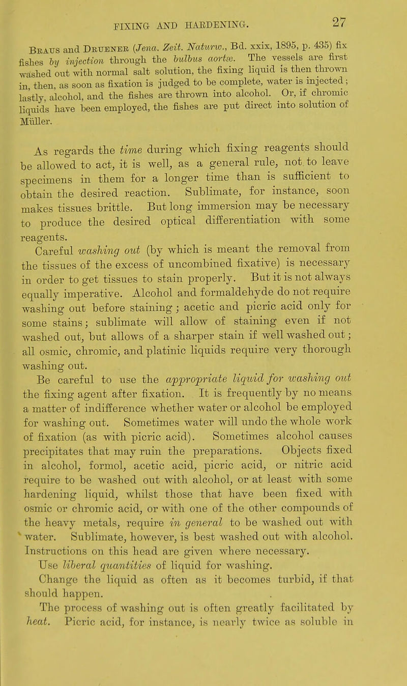 Braus and Drueneb {Jena. Zeit. Naturw., Bd. xxix, 1895, p. 435) fix fishes by injection tlirougli the hulbiis aortee. The vessels are first washed out with normal salt solution, the fixing liquid is then thrown in then, as soon as fixation is judged to be complete, water is injected; lastly alcohol, and the fishes are thrown into alcohol. Or, if chromic liquids have been employed, the fishes are put direct into solution of Miiller. As regards the time during wliicli fixing reagents should be allowed to act, it is well, as a general rule, not to leave specimens in them for a longer time than is sufficient to obtain the desired reaction. Sublimate, for instance, soon makes tissues brittle. But long immersion may be necessary to produce the desired optical differentiation with some reagents. Careful washing out (by which is meant the removal from the tissues of the excess of uncombined fixative) is necessary in order to get tissues to stain properly. But it is not always equally imperative. Alcohol and formaldehyde do not require washing out before staining; acetic and picric acid only for some stains; sublimate will allow of staining even if not washed out, but allows of a sharper stain if well washed out; all osmic, chromic, and platinic liquids require very thorough washing out. Be careful to use the appropriate liquid for washing out the fixing agent after fixation. It is frequently by no means a matter of indifference whether water or alcohol be employed for washing out. Sometimes water will undo the whole work of fixation (as with picric acid). Sometimes alcohol causes precipitates that may ruin the preparations. Objects fixed in alcohol, formol, acetic acid, picric acid, or nitric acid require to be washed out with alcohol, or at least with some hardening liquid, whilst those that have been fixed with osmic or chromic acid, or with one of the other compounds of the heavy metals, require in general to be washed out with water. Sublimate, however, is best washed out with alcohol. Instructions on this head are given where necessary. Use liberal quantities of liquid for washing. Change the liquid as often as it becomes turbid, if that should happen. The process of washing out is often greatly facilitated by heat. Picric acid, for instance, is nearly twice as soluble in