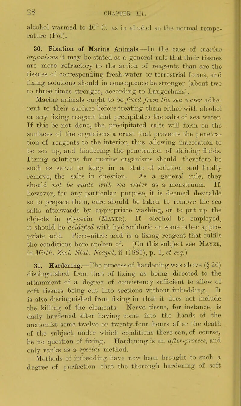 alcohol warmed to 40° C. as in alcohol at the normal tempe- rature (Fol). 30. Fixation of Marine Animals.—In the case of marine organisms it may be stated as a general rule that their tissues are more refractory to the action of reagents than are the tissues of corresponding fresh-water or terrestrial forms, and fixing solutions should in consequence be stronger (about two to three times stronger, according to Langerhans). Marine animals ought to be freed from the sea tvater adhe- rent to their surface before treating them either with alcohol or any fixing reagent that precipitates the salts of sea water. If this be not done, the precipitated salts will form on the surfaces of the organisms a crust that prevents the penetra- tion of reagents to the interior, thus allowing maceration to be set up, and hindering the penetration of staining fluids. Fixing solutions for marine organisms should therefore be such as serve to keep in a state of solution, and finally remove, the salts in question. As a general rule, they should not he made ivith- sea water as a menstruum. If, however, for any particular purpose, it is deemed desirable so to prepare them, care should be taken to remove the sea salts afterwards by appropriate washing, or to put ujd the objects in glycerin (Mayer). If alcohol be employed, it should be acidified with hydrochloric or some other appro- priate acid. Picro-nitric acid is a fixing reagent that fulfils the conditions here spoken of. (On this subject see Mayer, ill Mitth. Zool. Stat. Neaj^el, ii (1881), p. 1, et seq.) 31. Hardening.—The process of hardening was above (§ 26) distinguished from that of fixing as being directed to the attainment of a degree of consistency sufficient to allow of soft tissues being cut into sections without imbedding. It is also distinguished from fixing in that it does not include the killing of the elements. Nerve tissue, for instance, is daily hardened after having come into the hands of the anatomist some twelve or twenty-four hours after the death of the subject, under which conditions there can, of course, be no question of fixing. Hardening is an after-process, and only ranks as a sjiccial method. Methods of imbedding have noAV been brought to such a degree of perfection that the thorough hardening of soft
