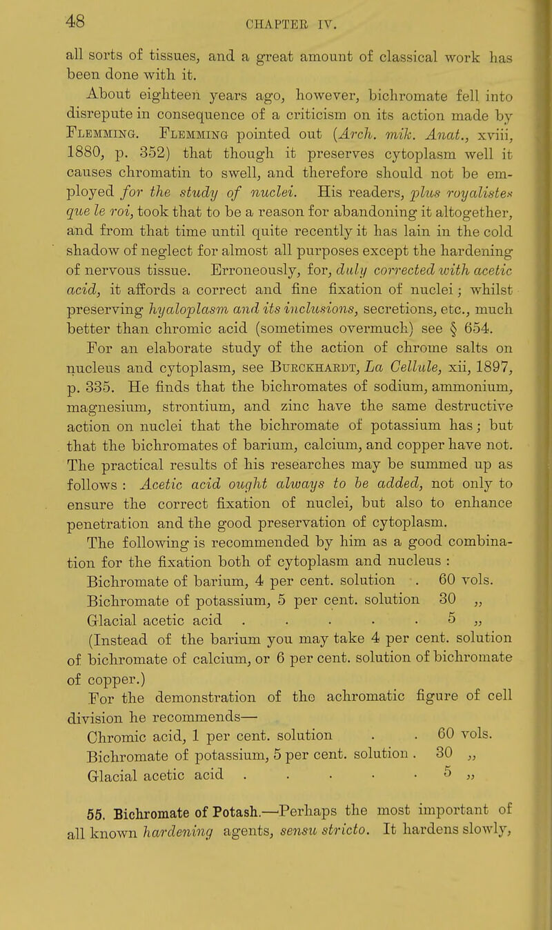 all sorts of tissues, and a great amount of classical work has been done with it. About eighteen years ago, however, bichromate fell into disrepute in consequence of a criticism on its action made by Flemming. Flemming pointed out {Arch. mih. Anat., xviii, 1880, p. 352) that though it preserves cytoplasm well it causes chromatin to swell, and therefore should not be em- ployed for the study of nuclei. His readers, plus ruyalistes que le roi, took that to be a reason for abandoning it altogethei*, and from that time until quite recently it has lain in the cold shadow of neglect for almost all purposes except the hardening of nervous tissue. Erroneously, for, duly corrected with acetic acid, it affords a correct and fine fixation of nuclei; whilst preserving hyaloplasm and its inclusions, secretions, etc., much better than chromic acid (sometimes overmuch) see § 654. For an elaborate study of the action of chrome salts on nucleus and cytoplasm, see Bueckhaedt, La Cellule, xii, 1897, p. 335. He finds that the bichromates of sodium, ammonium, magnesium, strontium, and zinc have the same destructive action on nuclei that the bichromate of potassium has; but that the bichromates of barium, calcium, and copper have not. The practical results of his researches may be summed up as follows : Acetic acid ought always to he added, not only to ensure the correct fixation of nuclei, but also to enhance penetration and the good preservation of cytoplasm. The following is recommended by him as a good combina- tion for the fixation both of cytoplasm and nucleus : Bichromate of barium, 4 per cent, solution . 60 vols. Bichromate of potassium, 5 per cent, solution 30 „ Grlacial acetic acid . . . • - ^ » (Instead of the barium you may take 4 per cent, solution of bichromate of calcium, or 6 per cent, solution of bichromate of copper.) For the demonstration of the achromatic figure of cell division he recommends— Chromic acid, 1 per cent, solution . . 60 vols. Bichromate of potassium, 5 per cent, solution . 30 „ Glacial acetic acid . . • • • 5 „ 65. Bichromate of Potash.—Perhaps the most important of all known hardening agents, sensu stricto. It hardens slowly,