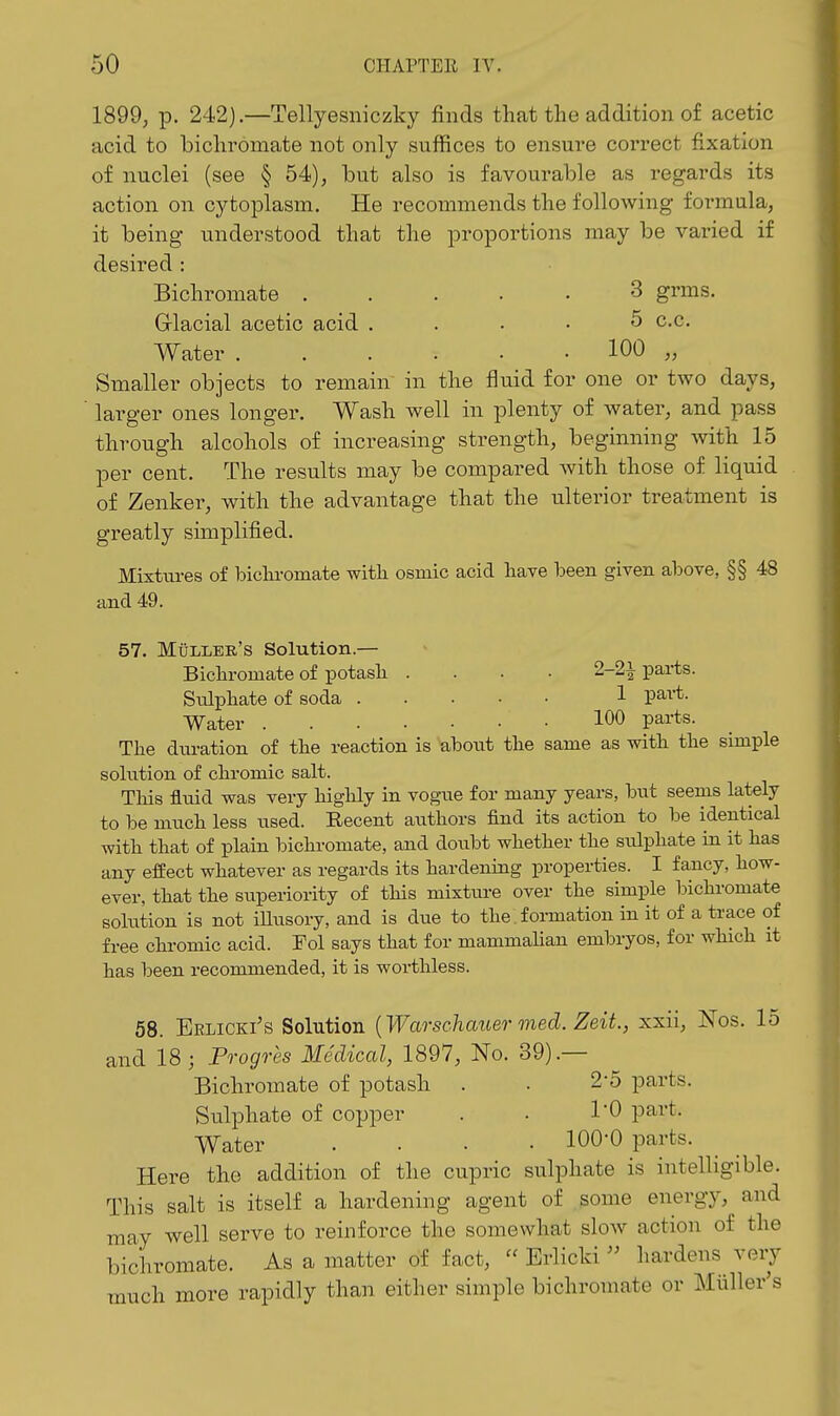 1899, p. 242).—Tellyesniczky finds that the addition of acetic acid to bichromate not only suffices to ensure correct fixation of nuclei (see § 54), but also is favourable as regards its action on cytoplasm. He recommends the following formula, it being understood that the proportions may be varied if desired : Bichromate ..... 3 grms. Glacial acetic acid .... 5 c.c. Water 100 „ Smaller objects to remain in the fluid for one or two days, ' larger ones longer. Wash well in plenty of water, and pass through alcohols of increasing strength, beginning with 15 per cent. The results may be compared with those of liquid of Zenker, with the advantage that the ulterior treatment is greatly simplified. Mixtures of biclu-omate with osmic acid have been given above, §§ 48 and 49. 57. Muller's Solution.— Bichromate of i^otash .... 2-2|^ parts. Siolphate of soda 1 pai-t. Water 100 pai'ts. The diu-ation of the reaction is abont the same as with the simple solution of chromic salt. This fluid was very highly in vogue for many years, but seems lately to be much less used. Recent authors find its action to be identical with that of plain bichromate, and doubt whether the stilphate in it has any efEect whatever as regards its hardening properties. I fancy, how- ever, that the superiority of this mixtiu-e over the simple bichromate solution is not iHusory, and is due to the formation in it of a trace of free chromic acid. Fol says that for mammahan embryos, for which it has been recommended, it is worthless. 58. Erlicki's Solution {Warschauer med. Zeit., xxii, Nos. 15 and 18; Po-ogres Medical, 1897, No. 39).— Bichromate of potash . • 2'5 parts. Sulphate of copper . . I'O part. Water . . • .100-0 parts. Here the addition of the cupric sulphate is intelligible. This salt is itself a hardening agent of some energy, and may well serve to reinforce the somewhat slow action of the bichromate. As a matter of fact,  Erlicki  hardens very much more rapidly than either simple bichromate or Muller's