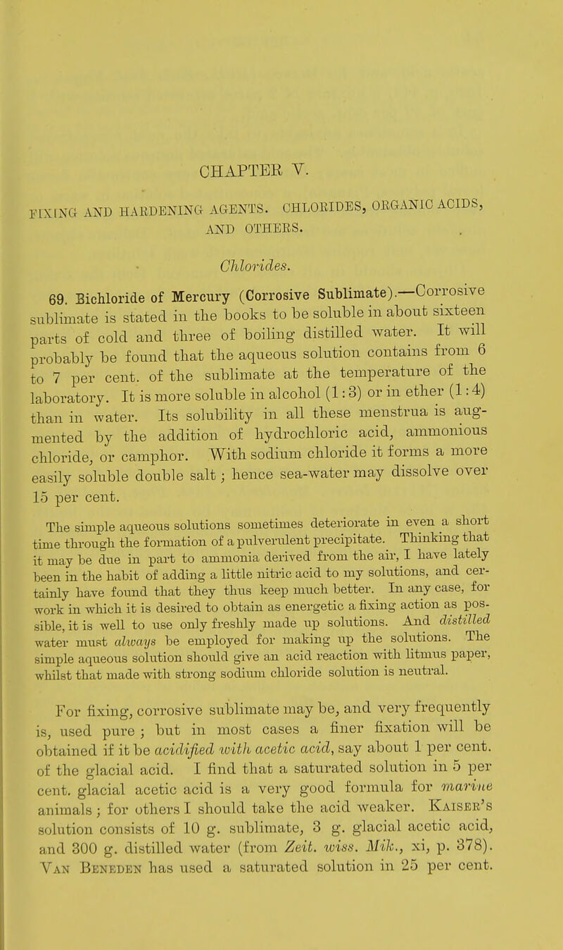 nXING AND HAllDENINCI AGENTS. GHLOEIDES, ORGANIC ACIDS, AND OTHERS. Chlorides. 69. Bichloride of Mercury (Corrosive Sublimate).—Corrosive sublimate is stated in the books to be soluble in about sixteen parts of cold and three of boiling distiUed water. It will probably be found that the aqueous solution contains from 6 to 7 per cent, of the sublimate at the temperature of the laboratory. It is more soluble in alcohol (1:3) or in ether (1:4) than in water. Its solubility in all these menstrua is aug- mented by the addition of hydrochloric acid, ammonious chloride, or camphor. With sodium chloride it forms a more easily soluble double salt; hence sea-water may dissolve over 15 per cent. Tlie simple aqueous solutions sometimes deteriorate in even a sliort time tlirougli tlie formation of a pnlveriilent precipitate. Thinking that it may be due in part to ammonia derived from the air, I have lately been in the habit of adding a little nitric acid to my solutions, and cer- tainly have found that they thns keep much better. In any case, for work in which it is desired to obtain as energetic a fixing action as pos- sible, it is weU to nse only freshly made up solutions. And distilled water must cdiocttjs be employed for making up the solutions. The simple aqueous solution should give an acid reaction with litmus paper, whilst that made with strong sodium chloride solution is neutral. For fixing, corrosive sublimate may be, and very frequently is, used pure ; but in most cases a finer fixation will be obtained if it be acidified loith acetic acid, say about 1 per cent, of the glacial acid. I find that a saturated solution in 5 per cent, glacial acetic acid is a very good formula for marine animals ; for others I shou.ld take the acid weaker. Kaiser's solution consists of 10 g. sublimate, 3 g. glacial acetic acid, and 300 g. distilled water (from Zeit. iviss. Mih., xi, p. 378). Van Beneden has used a saturated solution in 25 per cent.