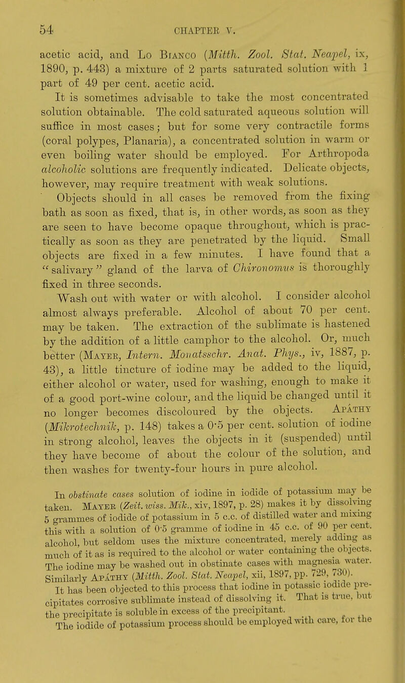 acetic acid, and Lo Bianco {Mitth. Zool. 8tat. Neaiiel, ix, 1890, p. 443) a mixture of 2 parts saturated solution with 1 part of 49 per cent, acetic acid. It is sometimes advisable to take the most concentrated solution obtainable. The cold saturated aqueous solution will suffice in most cases; but for some very contractile forms (coral polypes, Planaria), a concentrated solution in warm or even boiling water should be employed. For Arthropoda alcoholic solutions are frequently indicated. Delicate objects, however, may require treatment with weak solutions. Objects should in all cases be removed from the fixing bath as soon as fixed, that is, in other words, as soon as they are seen to have become opaque throughout, which is prac- tically as soon as they are penetrated by the liquid. Small objects are fixed in a few minutes. I have found that a ''salivary gland of the larva of Ghironomvs is thoroughly fijxed in three seconds. Wash out with water or with alcohol. I consider alcohol almost always preferable. Alcohol of about 70 per cent, may be taken. The extraction of the sublimate is hastened by the addition of a little camphor to the alcohol. Or, much hettev {Mayhu, Inteo-n. Monatsschr. Anat. Phys., iv, 1887, p. 43), a little tincture of iodine may be added to the liquid, either alcohol or water, used for washing, enough to make it of a good port-wine colour, and the liquid be changed until it no longer becomes discoloured by the objects. Apathy [Mikrotechnih, p. 148) takes a 0'5 per cent, solution of iodine in strong alcohol, leaves the objects in it (suspended) until they have become of about the colour of the solution, and then washes for twenty-four hours in pure alcohol. In obstinate cases sohition of iodine in iodide of potassium may l)e taken. Mayek {Zeit. wiss. Mile, xiv, 1897, p. 28) makes it by dissolving 5 grammes of iodide of potassium in 5 c.c. of distilled water and mixing this with a solution of 0-5 gramme of iodine in 45 c.c. of 90 per cent, alcohol, but seldom uses the mixtiu-e concentrated, merely adding as much of it as is required to the alcohol or water containing the objects. The iodine may be washed out in obstinate cases with magnesia water. Similarly Apathy {Mitth. Zool. Stat. Neapel, xii, 1897, pp. 729, 730). It has been objected to this process that iodine in potassic iodide pre- cipitates coii-osive sublimate instead of dissolving it. That is true, but the precipitate is soluble in excess of the precipitant. The iodide of potassium process should be employed with care, tor the