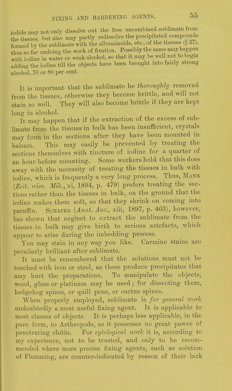 iodide may not only dissolve out the free imconibined sublimate from the tissues, but also may partly redissolve the precipitated compounds formed by the sublimate with the albuminoids, etc., of the tissues 11), thus so far undoing the work of fixation. Possibly the same may happen with iodine in water or weak alcohol, so that it may be well not tobegm adding the iodine till the objects have been brought into fairly strong alcohol, 70 or 80 per cent. It is important that the sublimate be thoroughly removed from the tissues, otherwise they become brittle, and will not stain so well. They will also become brittle if they are kept long in alcohol. it may happen that if the extraction of the excess of sub- limate from the tissues in bulk has been insufficient, crystals may form in the sections after they have been mounted in balsam. This may easily be prevented by treating the sections themselves with tincture of iodine for a quarter of an hour before mounting. Some workers hold that this does away with the necessity of treating the tissues in bulk with iodine, which is frequently a very long process. Thus, Mann [Zeit. loiss. Mih., xi, 1894, p. 479) prefers treating the sec- tions rather than the tissues in bulk, on the ground that the iodine makes them soft, so that they shrink on coming into paraffin. Schaper [Anat. Anz., xiii, 1897, p. 463), however, has shown that neglect to extract the sublimate from the tissues in bulk may give birth to serious artefacts, which appear to arise during the imbedding process. You may stain in any way you like. Carmine stains are peculiarly brilliant after sublimate. It must be remembered that the solutions must not be touched with iron or steel, as these produce precipitates that may hurt the preparations. To manipulate the objects, wood, glass or platinum may be used; for dissecting them, hedgehog spines, or quill pens, or cactus spines. When properly employed, sublimate is for general toorh undoubtedly a most useful fixing agent. It is applicable to most classes of objects. It is perhaps less applicable, in the pure form, to Arthropods, as it possesses no great power of penetrating chitin. For cytological loorh it is, according to my experience, not to be trusted, and only to be recom- mended where more precise fixing agents, such as solution of Flemming, are counter-indicated by reason of their lack