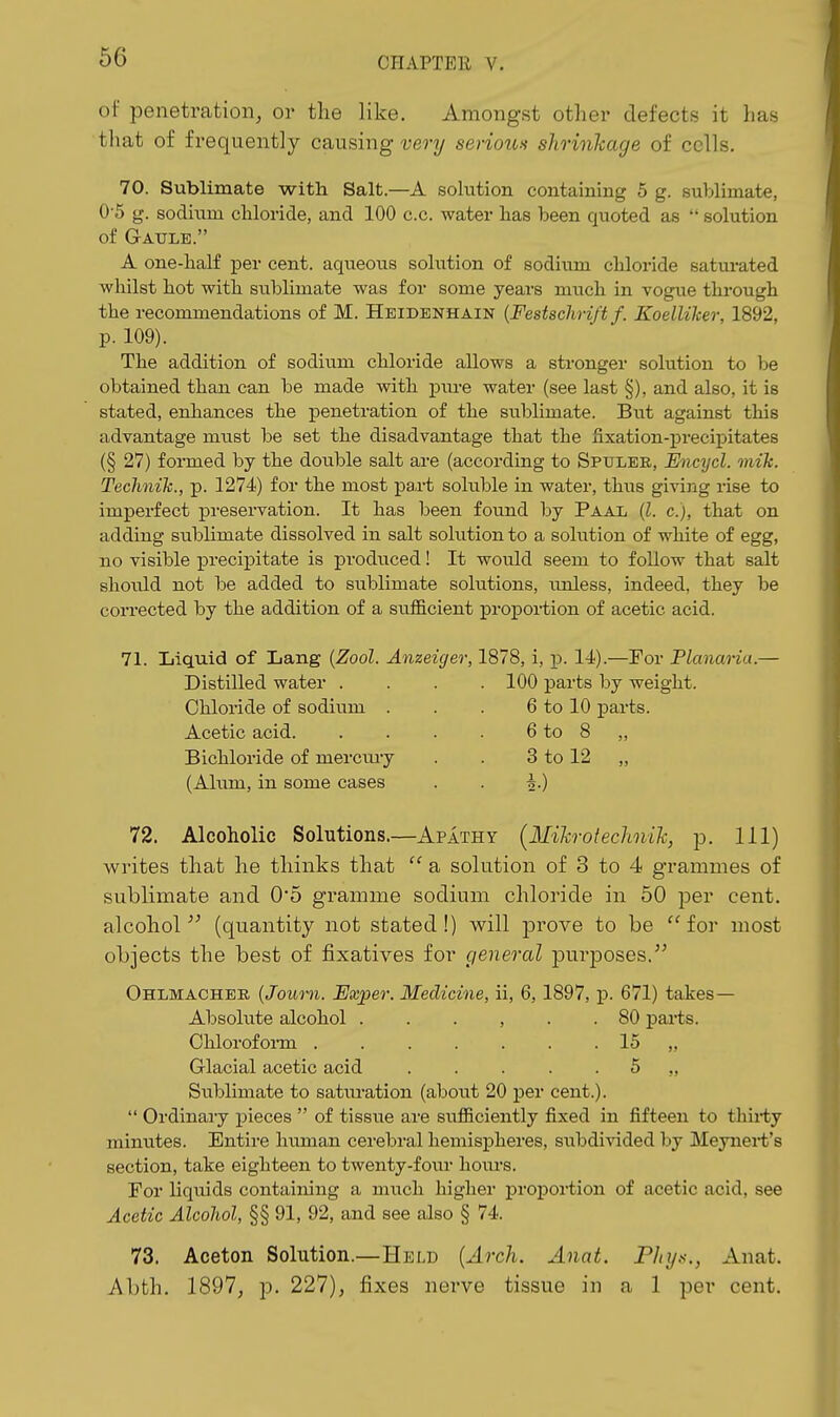of penetration, or the like. Amongst other defects it has that of frequently causing very serioun shrinkage of cells. 70. Sublimate with Salt.—A sohition containing 5 g. sublimate, 0-5 g. sodium chloride, and 100 c.c. water has been quoted as  solution of GrAULE. A one-half per cent, aqueous sokition of sodium chloride satm-ated whilst hot with sublimate was for some years much in vogue thi'ough the recommendations of M. Heidenhain {Festschrift f. KoelUker, 1892, p. 109). The addition of sodium chloride allows a stronger solution to be obtained tban can be made with pm-e water (see last §), and also, it is stated, enhances the penetration of the sublimate. But against this advantage must be set the disadvantage that the fixation-precipitates (§ 27) formed by the double salt are (according to Spuler, EncTjcl. inik. Technih., p. 1274) for the most pa,rt soluble in water, thus giving rise to imperfect preservation. It has been found by Paal (Z. c), that on adding sublimate dissolved in salt solution to a solution of white of egg, no visible precipitate is produced! It would seem to foUow that salt should not be added to sublimate solutions, unless, indeed, they be corrected by the addition of a sufficient proporfion of acetic acid. 71. Liquid of Lang {Zool. Anzeiger, 1878, i, p. 14).—For Planaria.— Distilled water .... 100 parts by weight. Chloride of sodium . . . 6 to 10 parts. Acetic acid 6 to 8 ,, Bichloride of merciuy . . 3 to 12 „ (Alum, in some cases . . i.) 72. Alcoholic Solutions.—Apathy (Mikrotechnik, p. Ill) w^rites that he thinks that  a solution of 3 to 4 grammes of sublimate and 0*5 gramme sodium chloride in 50 per cent, alcohol^' (quantity not stated!) will prove to be for most objects the best of fixatives for general purposes. Ohlmacher {Joum. Exper. Medicine, ii, 6, 1897, p. 671) takes- Absolute alcohol . . . , . .80 pai-ts. Ohlorofonn 15 „ Glacial acetic acid 5 ,, Siiblimate to saturation (about 20 per cent.).  Ordinary pieces  of tissue are sufficiently fixed in fifteen to thii-ty minxites. Entire human cerebral hemispheres, subdivided by Meynei-t's section, take eighteen to twenty-four hours. For liquids containing a much higher proj)ortion of acetic acid, see Acetic Alcohol, §§ 91, 92, and see also § 74. 73. Aceton Solution.—Held {Arch. Anat. Phys., Anat. Abth. 1897, p. 227), fixes nerve tissue in a 1 per cent.