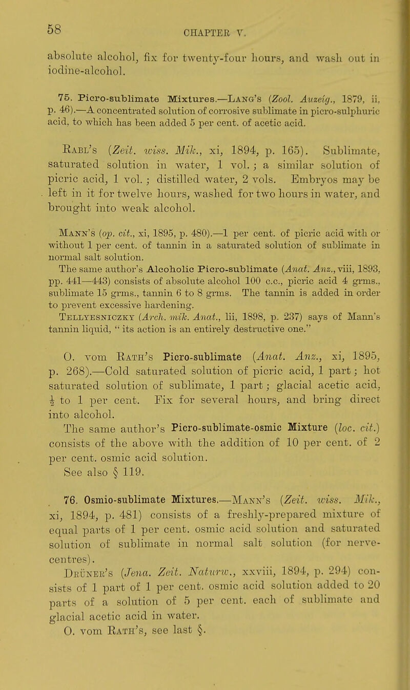CHAPTER V. absolute alcohol, fix for twenty-four hours, and wash out in iodine-alcohol. 75. Piero-sublimate Mixtures.—Lang's {Zool. Auzeig., 1879, ii, p. 46).—A concentrated solution of corrosive suljlimate in picro-sulphuric acid, to wliich has been added 5 per cent, of acetic acid. Rabl's {Zeit. iciss. Mih., xi, 1894, p. 165). Sublimate, saturated solution in water, 1 vol. ; a similar solution of picric acid, 1 vol. ; distilled water, 2 vols. Embiyos may be left in it for twelve hours, washed for two hours in Avater, and brought into weak alcohol. Mann's (op. cit., xi, 1895, jp. 480).—1 per cent, of picric acid witli or witliont 1 per cent, of tannin in a satiu-ated solution of sublimate in normal salt solution. Tlie same author's Alcoholic Picro-sublimate {Anat. ^?iz., viii, 1893, pp. 441—443) consists of absolute alcohol 100 c.c, picric acid 4 gi-ms.. sublimate 15 grms., tannin 6 to 8 grms. The tannin is added in order to prevent excessive hardening. Tellyesniczky {Arcli. mih. Anat., lii, 1898, p. 237) says of Mann's tannin liqiiid,  its action is an entirely destructive one. 0. voni E-ath's Picro-sublimate {Anat. Anz., xi, 1895, p. 268).—Cold saturated solution of picric acid, 1 part; hot saturated solution of sublimate, 1 part; glacial acetic acid, ^ to 1 jDer cent. Fix for several hours, and bring direct into alcohol. The same author's Picro-sublimate-osmic Mixture (Zoc. cit.) consists of the above with the addition of 10 per cent, of 2 per cent, osmic acid solution. See also § 119. 76. Osmio-sublimate Mixtures.—Mann's {Zeit. iciss. Mik., xi, 1894, p. 481) consists of a freshly-prepared mixture of equal parts of 1 per cent, osmic acid solution and saturated solution of sublimate in normal salt solution (for nerve- centres) . DKiiNEii's {Jena. Zeit. Naturw., xxviii, 1894, p. 294) con- sists of 1 part of 1 per cent, osmic acid solution added to 20 parts of a solution of 5 per cent, each of sublimate and glacial acetic acid in water. 0. vom Rath's, see last §.