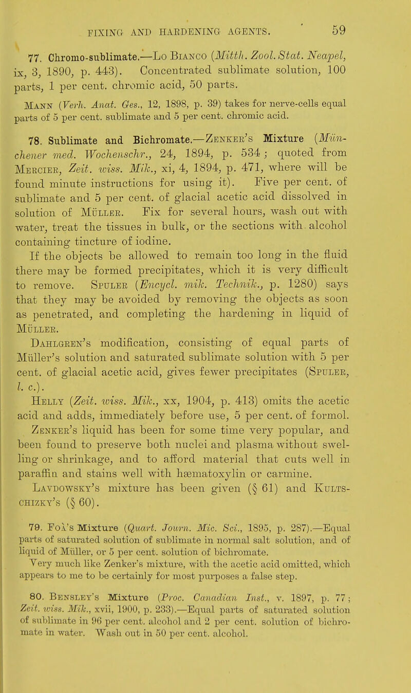 77. Chromo-siiblimate.—Lo Bianco {Mitth. Zool.Stat. Neapel, ix, '3, 1890j p. 443). Concentrated sublimate solution, 100 parts, 1 per cent, chromic acid, 50 parts. Mann {Verh. Anat. Ges., 12, 1898, p. 39) takes for nerve-cells equal parts of 5 per cent, sublimate and 5 per cent, chromic acid. 78. Sublimate and Bichromate.—Zenker's Mixture {Miin- chener med. Wochenschr., 24, 1894, p. 534 ; quoted from Mercier, Zeit. wiss. Mih., xi, 4, 1894, p. 471, where will be found minute instructions for using it). Five per cent, of sublimate and 5 per cent, of glacial acetic acid dissolved in solution of MiiLLER. Fix for several hours, wash out with water, treat the tissues in bulk, or the sections with alcohol containing tincture of iodine. If the objects be allowed to remain too long in the fluid there may be formed precipitates, which it is very difficult to remove. Spuler {Encycl. mih. Technih., p. 1280) says that they may be avoided by removing the objects as soon as penetrated, and completing the hardening in liquid of MiiLLER. Dahlgren's modification, consisting of equal parts of Miiller's solution and saturated sublimate solution with 5 per cent, of glacial acetic acid, gives fewer precipitates (Spuler, Helly {Zeit. iviss. Mih., xx, 1904, p. 413) omits the acetic acid and adds, immediately before use, 5 per cent, of formol. Zenker's liquid has been for some time very popular, and been found to preserve both nuclei and plasma without swel- ling or shrinkage, and to alford material that cuts well in paraffia and stains well with liEematoxylin or carmine. Lavdowsky's mixture has been given (§ 61) and Kults- chizky's (§ 60). 79. Fol's Mixture {Quart. Journ. Mic. Sci., 1895, p. 287).—Equal pai-ts of saturated solution of sublimate in normal salt solvition, and of liquid of Miiller, or 5 per cent, solution of bichromate. Yery much like Zenker's mixture, with the acetic acid omitted, which appears to me to l)e certainly for most purposes a false stejp. 80. Bensley's Mixture {Proc. Canadian Inst., v. 1897, p. 77; Zeit. loiss. Mih., xvii, 1900, p. 23.3).—Equal parts of saturated solution of sitblimate in 96 per cent, alcohol and 2 per cent, solution of Iwchro- mate in water. Wash out in 50 per cent, alcohol.