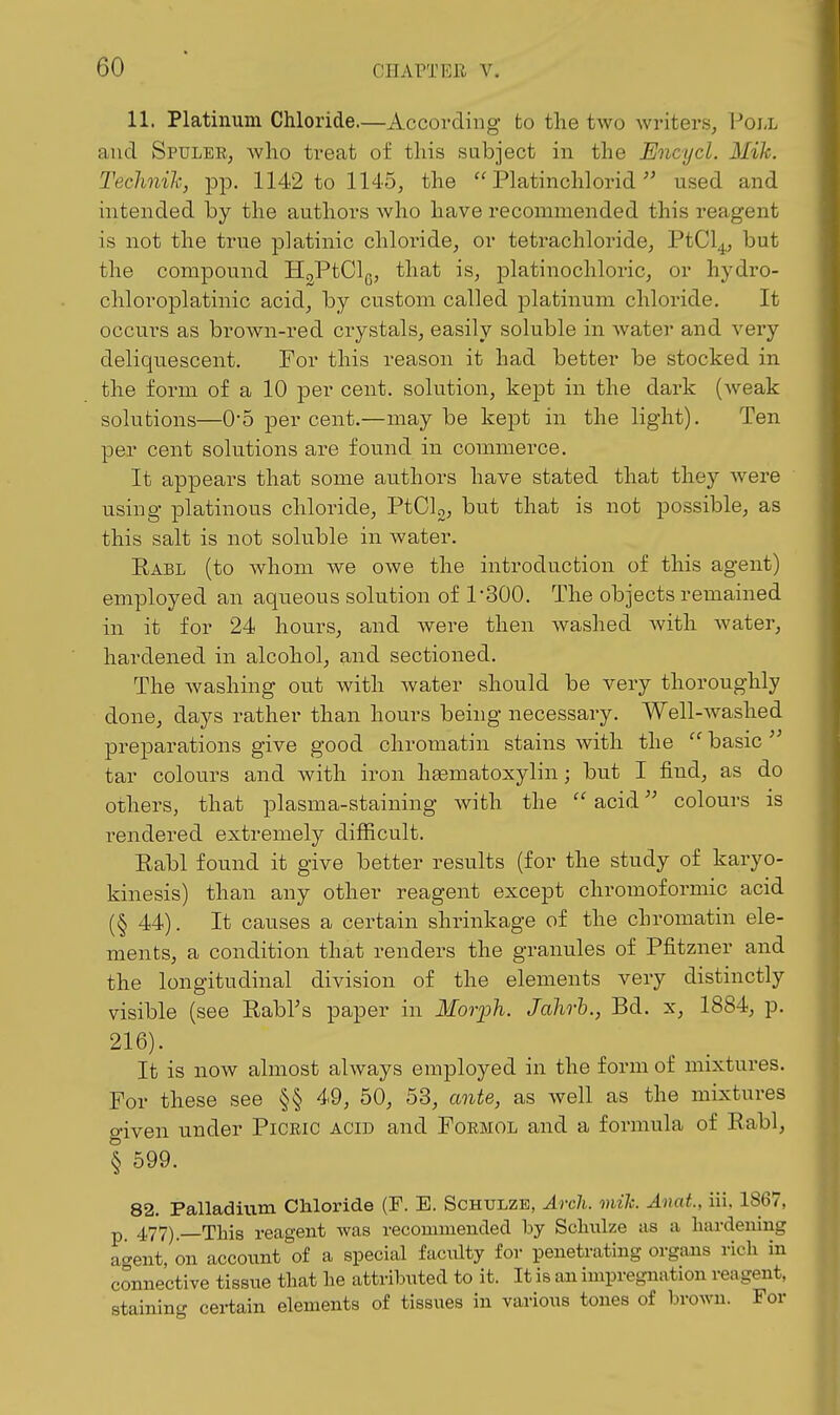 11. Platinum Chloride.—According to the two writers, Poi-l and Spuler, who treat of this subject in the Encycl. Mile. Technilc, pp. 1142 to 1145, the  Platinchlorid used and intended by the authors who have recommended this reagent is not the true platinic chloride, or tetrachloride, PtCl^,, but the compound H^PtClg, that is, platinochloric, or hydro- chloroplatinic acid, by custom called platinum chloride. It occurs as brown-red crystals, easily soluble in Avater and very deliquescent. For this reason it had better be stocked in the form of a 10 per cent, solution, kept in the dark (weak solutions—0*5 per cent.—maybe kept in the light). Ten per cent solutions are found in commerce. It appears that some authors have stated that they were using platinous chloride, PtClg, but that is not possible, as this salt is not soluble in water. Rabl (to whom we owe the introduction of this agent) employed an aqueous solution of rSOO. The objects remained in it for 24 hours, and were then washed Avith Avater, hardened in alcohol, and sectioned. The Avashing out Avith Avater should be very thoroughly done, days rather than hours being necessary. Well-Avashed preparations give good chromatin stains Avith the  basic  tar colours and Avith iron hsematoxylin; but I find, as do others, that plasma-staining with the  acidcolours is rendered extremely difficult. Rabl found it give better results (for the study of karyo- kinesis) than any other reagent except chromoformic acid (§ 44). It causes a certain shrinkage of the chromatin ele- ments, a condition that renders the granules of Pfitzner and the longitudinal division of the elements very distinctly visible (see Rabl's paper in Morph. Jahrh., Bd. x, 1884, p. 216). It is now almost ahvays employed in the form of mixtures. For these see §§ 49, 50, 53, ante, as Avell as the mixtures given under Picric acid and Formol and a formula of Rabl, § 599. 82. Palladitim Chloride (F. E. Schtjlze, Arch. mile. Anat., iii, 1867, p_ 477) This reagent was recommended hj Schnlze as a hardening agent, on account of a special faculty for penetrating organs rich in connective tissue that he attributed to it. It is an impregnation reagent, staining certain elements of tissues in various tones of broAvn. For