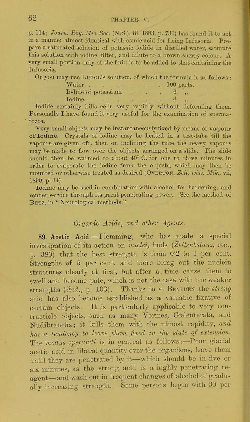 CJ-lAl'TEJl V. p. 114; Journ. Boy. Mic. Soc. (N.S.), iii, 1883, p. 730) has found it to act in a manner almost identical with osmic acid for fixing Infusoria. Pre- pare a saturated solution of potassic iodide in distilled water, saturate this solution with iodine, filter, and dilute to a brown-sheny colour. A very small poi-tion only of the fluid is to be added to that containing the Infusoria. Or you may use Ltjgol's solution, of which the formula is as follows : Water 100 parts. Iodide of potassium . . . 6 „ Iodine 4 „ Iodide cei-tainly kills cells very rapidly without defomiing them. Personally I have found it very useful for the examination of sperma- tozoa. Yery small objects may be instantaneously fixed by means of vapour of Iodine. Crystals of iodine may be heated in a test-tube till the vapoiu-s are given off; then on inclining the tube the heavy vapours may be made to flow over the objects arranged on a slide. The slide should then be warmed to about 40° C. for one to three minutes in order to evaporate the iodine from the objects, which may then be mounted or otherwise treated as desired (Overton, Zeit. iciss. Mile, vii, 1890, p. 14). Iodine may be used in combination with alcohol for hardening, and render service through its great penetrating power. See the method of Betz, in  Neui'ological methods. Organic Acids, and other Agents. 89. Acetic Acid.—Flemining, who has made a special investigation of its action on mtclei, finds {Zellsuhstanz, etc., p. 380) that the best strength is from 0-2 to 1 per cent. Strengths of 5 per cent, and more bring out the nuclein structures clearly at first, but after a time cause them to swell and become pale, Avhich is not the case with the weaker strengths {ihid., p. 103). Thanks to v. Beneden the strong acid has also become established as a valuable fixative of certain objects. It is particularly applicable to very con- tracticle objects, such as many Vennes, Coelenterata, and Nudibranchs; it kills them with the utmost rapidity, and has a tendency to leave them fixed in the slate of extension. The modus operandi is in general as follows :—Pour glacial acetic acid in liberal quantity over the organisms, leave them until they are penetrated by it—which should be in five or six minutes, as the strong acid is a highly penetrating re- agent—and wash out in frequent changes of alcohol of gradu- ally increasing strength. Some persons begin with 30 per