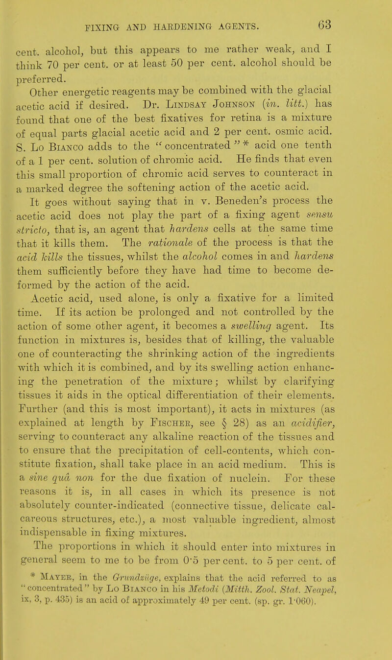cent, alcohol, but this appears to me rather weak, and I think 70 per cent, or at least 50 per cent, alcohol should be preferred. Other energetic reagents may be combined with the glacial acetic acid if desired. Dr. Lindsay Johnson {in. iitt.) has found that one of the best fixatives for retina is a mixture of equal parts glacial acetic acid and 2 per cent, osmic acid, S. Lo Bianco adds to the  concentrated  ^ acid one tenth of a 1 per cent, solution of chromic acid. He finds that even this small proportion of chromic acid serves to counteract in a marked degree the softening action of the acetic acid. It goes without saying that in v. Beneden's process the acetic acid does not play the part of a fixing agent smsu stricto, that is, an agent that hardens cells at the same time that it kills them. The rationale of the process is that the acid hills the tissues, whilst the alcohol comes in and hardens them sufficiently before they have had time to become de- formed by the action of the acid. Acetic acid, used, alone, is onlv a fixative for a limited time. If its action be prolonged and not controlled by the action of some other agent, it becomes a swellhig agent. Its function in mixtures is, besides that of killing, the valuable one of counteracting the shrinking action of the ingredients with which it is combined, and by its swelling action enhanc- ing the penetration of the mixture; whilst by clarifying tissues it aids in the optical differentiation of their elements. Further (and this is most important), it acts in mixtures (as explained at length by Fischer, see § 28) as an acidifier, serving to counteract any alkaline reaction of the tissues and to ensure that the precipitation of cell-contents, which con- stitute fixation, shall take place in an acid medium. This is a sine qua non for the due fixation of nuclein. For these reasons it is, in all cases in which its presence is not absolutely counter-indicated (connective tissue, delicate cal- careous sti^uctures, etc.), a most valuable ingredient, almost indispensable in fixing mixtures. The pi'oportions in which it should enter into mixtures in general seem to me to be from 0-5 percent, to 5 per cent, of * Mayer, in the Grundziige, explains that the acid referred to as  concentrated by Lo Bianco in liis Metodi {Mitth. Zool. Stat. Neapel, ix, 3, p. 435) is an acid of approximately 4.9 per cent. (sp. gr. 1-060).