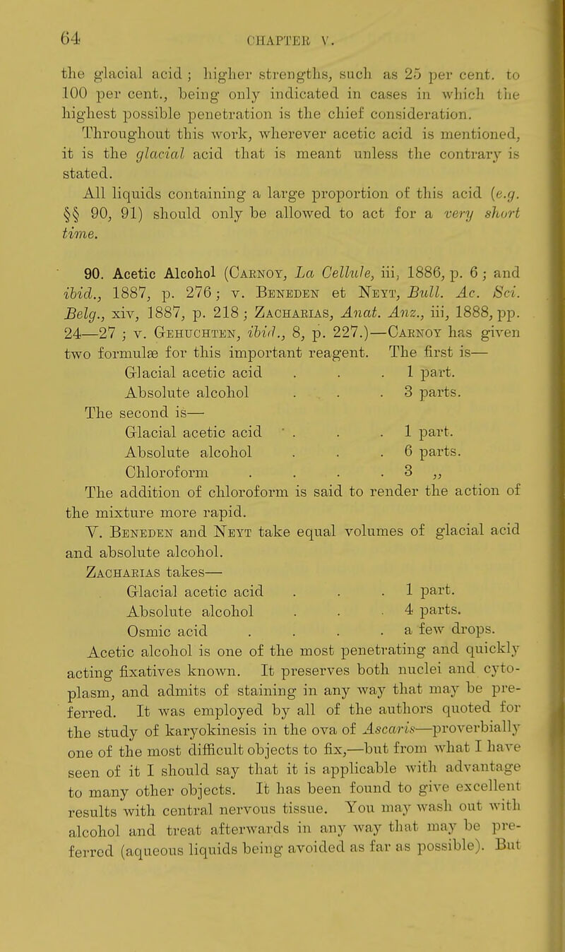 the glacial acid ; higher strengths, such as 25 per cent, to .100 per cent., being only indicated in cases in which the highest possible penetration is the chief consideration. Throughout this work, wherever acetic acid is mentioned, it is the glacial acid that is meant unless the contrary is stated. All liquids containing a large proportion of this acid {e.g. §§ 90, 91) should only be allowed to act for a very short time. 90. Acetic Alcohol (Carnoy, La Cellule, iii, 1886, p. 6; and ibid., 1887, p. 276; v. Beneden et Neyt, Bull. Ac. Bci. Belg., xiv, 1887, p. 218; Zachaeias, Anat. Anz., iii, 1888, pp. 24—27 ; V. Gehuchten, ibid., 8, p. 227.)—Caknoy has given two formulae for this important reagent. The first is— Grlacial acetic acid . . .1 part. Absolute alcohol . . .3 parts. The second is— Glacial acetic acid ' . . .1 part. Absolute alcohol . . .6 parts. Chloroform . . . . 3 ,, The addition of chloroform is said to render the action of the mixture more rapid. V. Beneden and Neyt take equal volumes of glacial acid and absolute alcohol. Zachaeias takes— Glacial acetic acid . . .1 part. Absolute alcohol . . -4 parts. Osmic acid . . . , a few drops. Acetic alcohol is one of the most penetrating and quickly acting fixatives known. It preserves both nuclei and cyto- plasm, and admits of staining in any way that may be pre- ferred. It was employed by all of the authors quoted for the study of karyokinesis in the ova of Ascarls—proverbially one of the most difficult objects to fix,—but from what I have seen of it I should say that it is applicable with advantage to many other objects. It has been found to give excellent results with central nervous tissue. You may wash out with alcohol and treat afterwards in any way that may be pre- ferred (aqueous liquids being avoided as far as possible). But