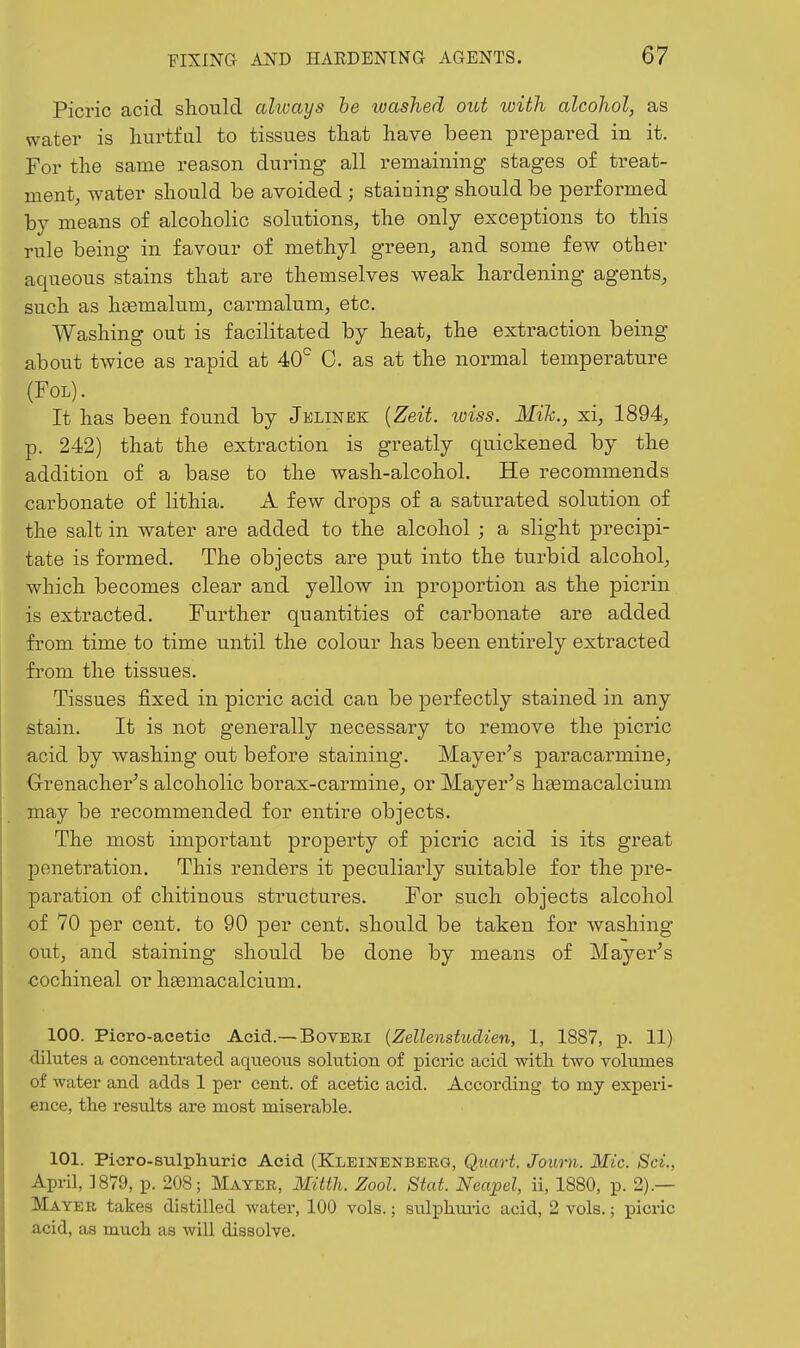 Picric acid should ahvays be ivashed out with alcohol, as water is hurtfal to tissues that have been jDrepared in it. For the same reason during all remaining stages of treat- ment, water should be avoided ; staining should be performed by means of alcoholic solutions, the only exceptions to this rule being in favour of methyl green, and some few other aqueous stains that are themselves weak hardening agents, such as hfemalum, carmalum, etc. Washing out is facilitated by heat, the extraction being about twice as rapid at 40^ C. as at the normal temperature (FOL). It has been found by Jelinek {Zeit. loiss. Mik., xi, 1894, p. 242) that the extraction is greatly quickened by the addition of a base to the wash-alcohol. He recommends carbonate of lithia. A few drops of a saturated solution of the salt in water are added to the alcohol ; a slight precipi- tate is formed. The objects are put into the turbid alcohol, which becomes clear and yellow in proportion as the picrin is extracted. Further quantities of carbonate are added from time to time until the colour has been entirely extracted from the tissues. Tissues fixed in picric acid can be perfectly stained in any stain. It is not generally necessary to remove the picric acid by washing out before staining. Mayer's paracarmine, Orenacher's alcoholic borax-carmine, or Mayer's hgemacalcium may be recommended for entire objects. The most important property of picric acid is its great penetration. This renders it peculiarly suitable for the pre- paration of chitinous structures. For such objects alcohol of 70 per cent, to 90 per cent, should be taken for washing out, and staining should be done by means of Mayer's oochineal or h£emacalcium. 100. Picro-acetic Acid.— Boveri {Zellenstudien, 1, 1887, p. 11) dilutes a concentrated aqueous solution of picric acid with two volumes of water and adds 1 per cent, of acetic acid. According to my experi- ence, the results are most miserable. 101. Picro-sulphuric Acid (Kleinenberg, Quart. Joimi. Mic. Sci., April, 1879, p. 208; Mayer, Mitth. Zool. Stat. Neapel, ii, 1880, p. 2).— Mayer takes distilled water, 100 vols.; sulphui-ic acid, 2 vols.; picric acid, as much as will dissolve.