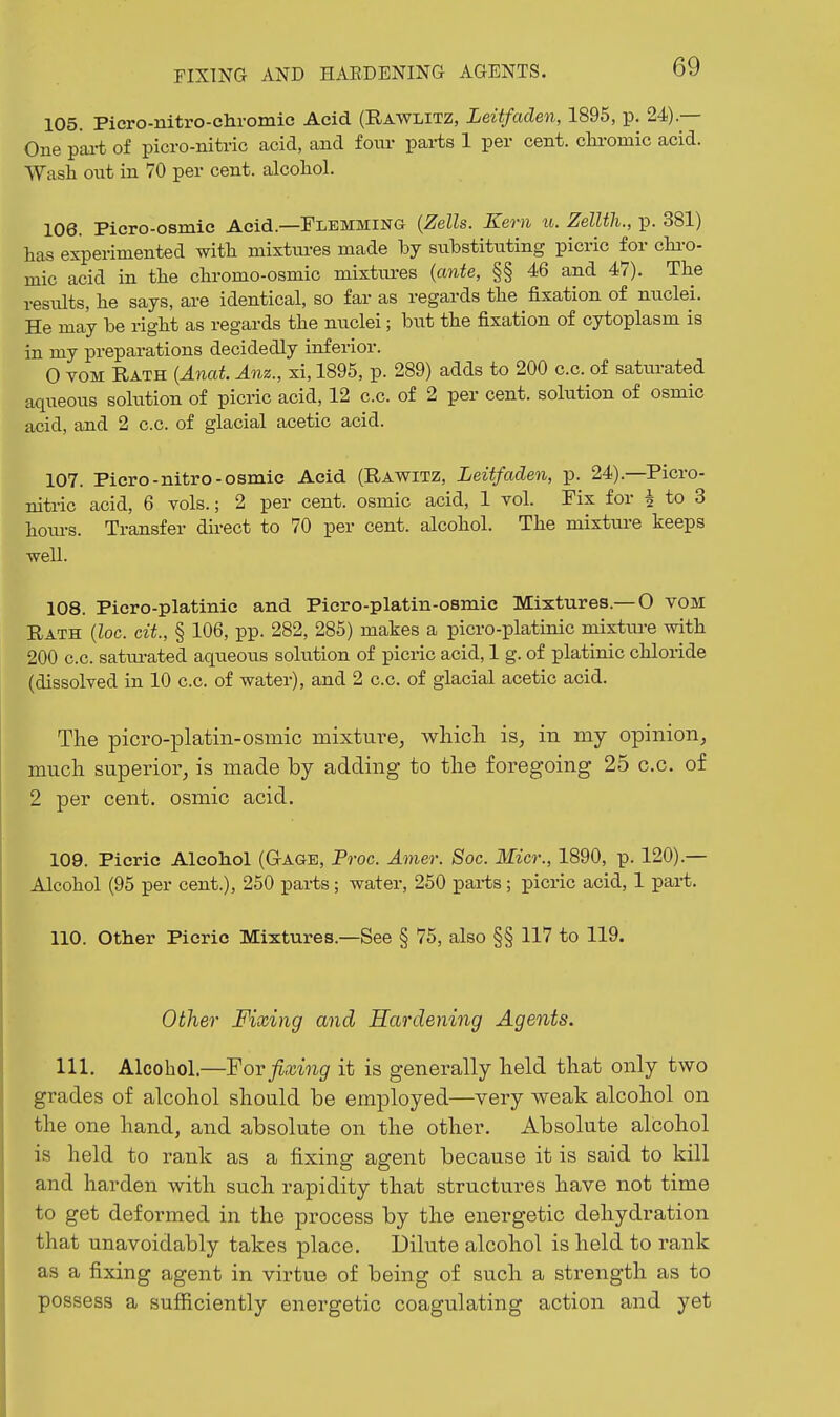 105. Picro-nitro-cliromic Acid (Rawlitz, Leitfaden, 1895, p. 24).— One pai-t of picro-nitric acid, and foiu- parts 1 per cent, chi-omic acid. Wash otit in 70 per cent, alcoliol. 106. Picro-osmie Acid.—Flemming {Zells. Kern u. Zellth., p. 381) has experimented with niixtiu-es made by substituting picric for chi-o- mic acid in the chromo-osmic mixtures {ante, §§46 and 47). The results, he says, are identical, so far as regards the fixation of nuclei. He may be right as regards the nuclei; but the fixation of cytoplasm is in my preparations decidedly inferior. 0 TOM Rath {Anat Anz., xi, 1895, p. 289) adds to 200 c.c. of saturated aqueous solution of picric acid, 12 c.c. of 2 per cent, solution of osmic acid, and 2 c.c. of glacial acetic acid. 107. Picro-nitro-osmic Acid (Rawitz, Leitfaden, p. 24).—Picro- nitric acid, 6 vols.; 2 per cent, osmic acid, 1 vol. Fix for ^ to 3 hom-s. Transfer dii-ect to 70 per cent, alcohol. The mixture keeps well. 108. Picro-platinic and Picro-platin-osmic Mixtures.— O VOM Rath {loc. cit., § 106, pp. 282, 285) makes a picro-platinic mixture with 200 c.c. satui-ated aqueous solution of picric acid, 1 g. of platinic chloride (dissolved in 10 c.c. of water), and 2 c.c. of glacial acetic acid. The picro-platin-osmic mixture, which is, in my opinion, much superior, is made by adding to the foregoing 25 c.c. of 2 per cent, osmic acid. 109. Picric Alcohol (Gage, Proc. Amer. Soc. Micr., 1890, p. 120).— Alcohol (95 per cent.), 250 parts; water, 250 parts; picric acid, 1 part. 110. Other Picric Mixtures.—See § 75, also §§ 117 to 119. Other Fixing and Hardening Agents. 111. Alcohol.—Yorfixing it is generally held that only two grades of alcohol should be employed—very weak alcohol on the one hand, and absolute on the other. Absolute alcohol is held to rank as a fixing agent because it is said to kill and harden with such rapidity that structures have not time to get deformed in the process by the energetic dehydration that unavoidably takes place. Dilute alcohol is held to rank as a fixing agent in virtue of being of such a strength as to possess a sufficiently energetic coagulating action and yet