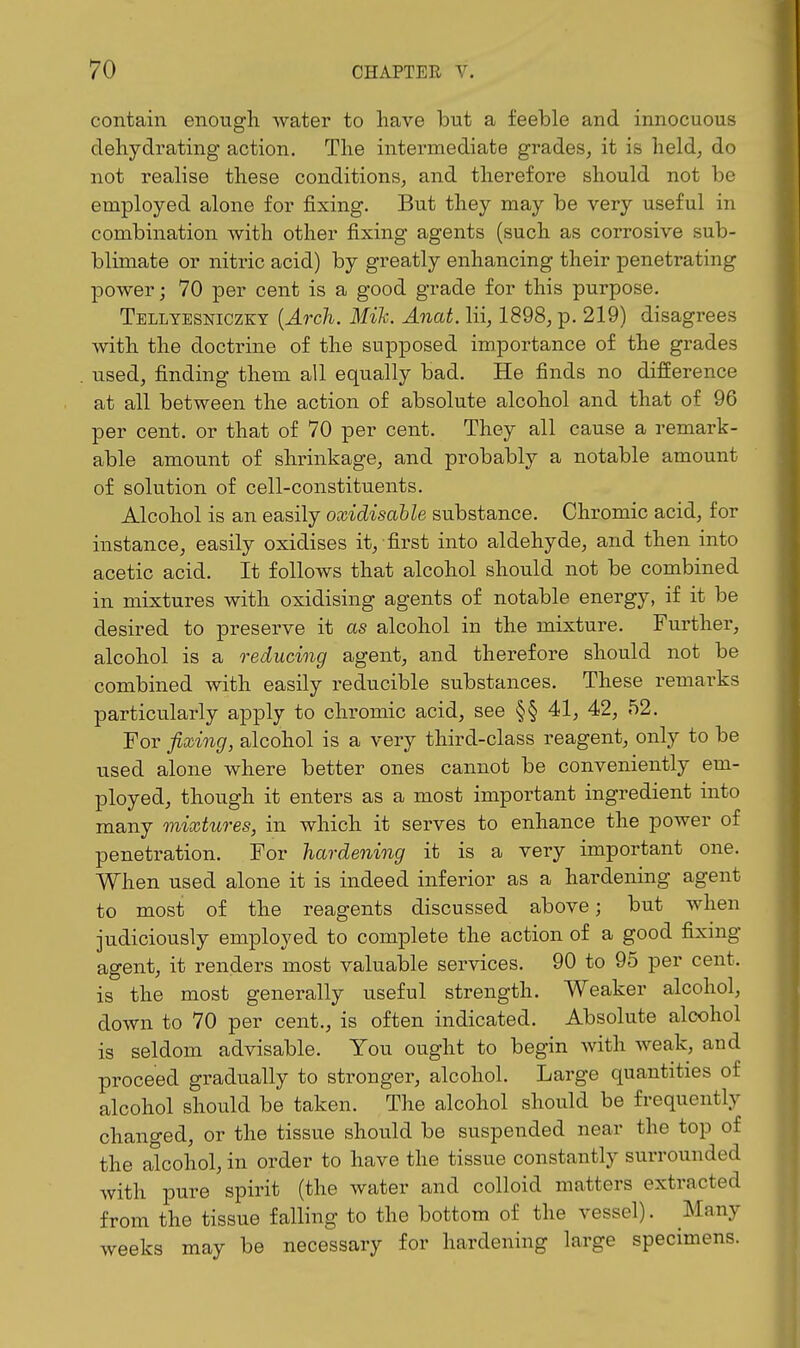 contain enough water to have but a feeble and innocuous dehydrating action. The intermediate grades, it is held, do not realise these conditions, and therefore should not be employed alone for fixing. But they may be very useful in combination with other fixing agents (such as corrosive sub- blimate or nitric acid) by greatly enhancing their penetrating power; 70 per cent is a good grade for this purpose. Telltesniczky {Arch. Mik. Anat. Hi, 1898, p. 219) disagrees with the doctrine of the supposed importance of the grades used, finding them all equally bad. He finds no difference at all between the action of absolute alcohol and that of 96 per cent, or that of 70 per cent. They all cause a remark- able amount of shrinkage, and probably a notable amount of solution of cell-constituents. Alcohol is an easily oxidisable substance. Chromic acid, for instance, easily oxidises it, first into aldehyde, and then into acetic acid. It follows that alcohol should not be combined in mixtures with oxidising agents of notable energy, if it be desired to preserve it as alcohol in the mixture. Further, alcohol is a reducing agent, and therefore should not be combined with easily reducible substances. These remarks particularly apply to chromic acid, see §§ 41, 42, 52. For fishing, alcohol is a very third-class reagent, only to be used alone where better ones cannot be conveniently em- ployed, though it enters as a most important ingredient into many mixtures, in which it serves to enhance the power of penetration. For hardening it is a very important one. When used alone it is indeed inferior as a hardening agent to most of the reagents discussed above; but when judiciously employed to complete the action of a good fixing agent, it renders most valuable services. 90 to 95 per cent, is the most generally useful strength. Weaker alcohol, down to 70 per cent., is often indicated. Absolute alcohol is seldom advisable. You ought to begin with weak, and proceed gradually to stronger, alcohol. Large quantities of alcohol should be taken. The alcohol should be frequently changed, or the tissue should be suspended near the top of the alcohol, in order to have the tissue constantly surrounded with pure spirit (the water and colloid matters extracted from the tissue falling to the bottom of the vessel). Many weeks may be necessary for hardening large specimens.