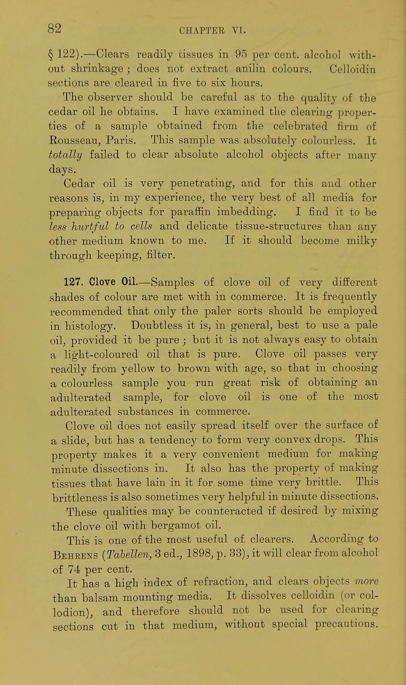 § 122),—Clears readily tissues in 95 per cent, alcohol with- out shrinkage ; does not extract anilin colours. Celloidin sections are cleared in five to six hours. The observer should be careful as to the quality of the cedar oil he obtains. I have examined the clearing proper- ties of a sample obtained from the celebrated firm of Rousseau^ Pai-is. This sample was absolutely colourless. It totally failed to clear absolute alcohol objects after many days. Cedar oil is very penetrating, and for this and other reasons is, in my experience, the very best of all media for preparing objects for paraffin imbedding. I find it to be less hurtful to cells and delicate tissue-structures than any other medium known to me. If it should become milky through keeping, filter. 127. Clove Oil—Samples of clove oil of very different shades of colour are met with in commerce. It is frequently recommended that only the paler sorts should be employed in histology. Doubtless it is, in general, best to use a pale oil, provided it be piire ; but it is not always easy to obtain a light-coloured oil that is pure. Clove oil passes very readily from yellow to brown with age, so that in choosing a colourless sample you run great risk of obtaining an adulterated sample, for clove oil is one of the most adulterated substances in commerce. Clove oil does not easily spread itself over the surface of a, slide, but has a tendency to form very convex drops. This property makes it a very convenient medium for making minute dissections in. It also has the property of making tissues that have lain in it for some time very brittle. This brittleness is also sometimes very helpful in minute dissections. These qualities may be counteracted if desired by mixing the clove oil with bergamot oil. This is one of the most useful of clearers. According to Behrens {Tabellen, 3 ed., 1898, p. 33), it will clear from alcohol of 74 per cent. It has a high index of refraction, and clears objects more than balsam mounting media. It dissolves celloidin (or col- lodion), and therefore should not be used for clearing sections cut in that medium, without special precautions.