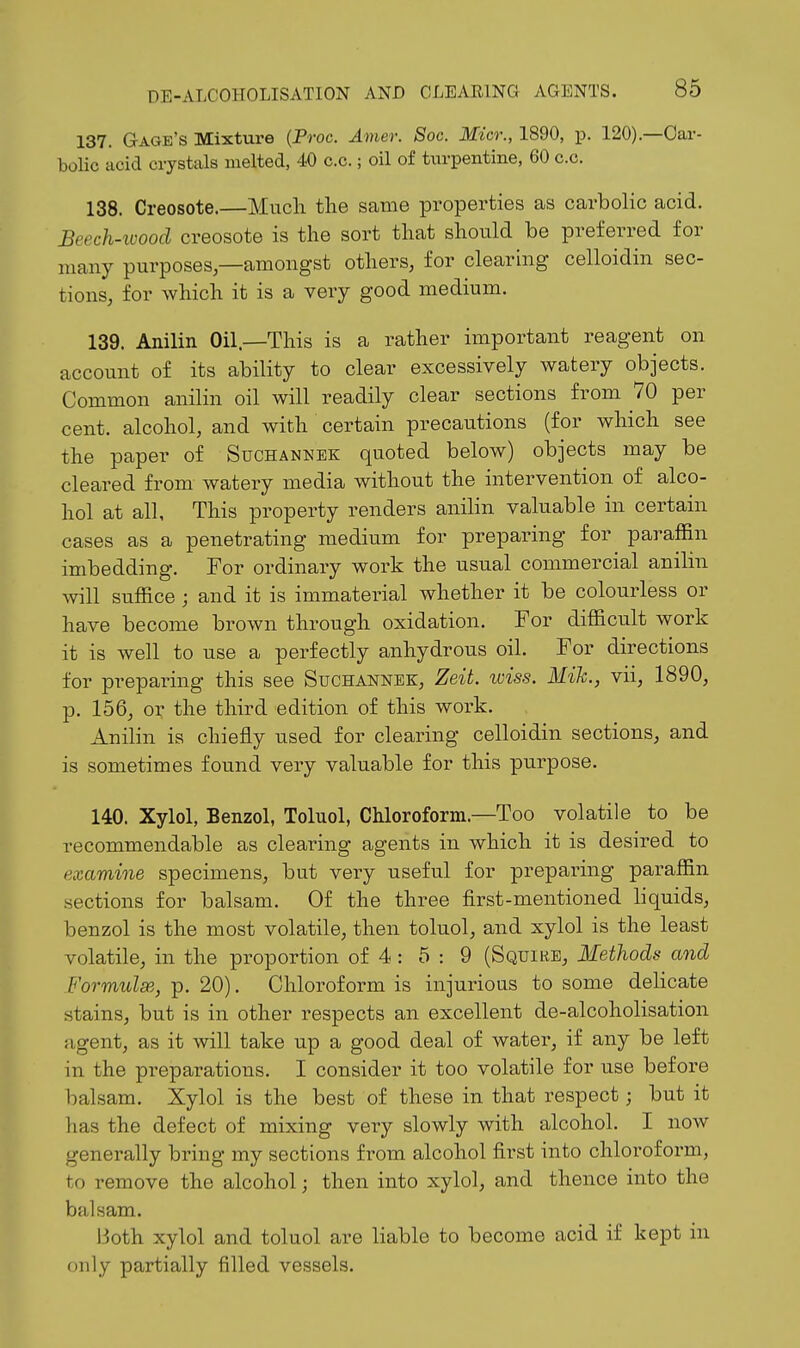 137. Gage's Mixture {Proc. Amer. Soc. Micr., 1890, p. 120).—Car- bolic acid crystals melted, 40 c.c.; oil of turpentine, 60 c.c. 138. Creosote.—Much the same properties as carbolic acid. Beech-ioood creosote is the sort that should be preferred for many purposes—amongst others, for clearing celloidin sec- tions, for which it is a very good medium. 139. Anilin Oil—This is a rather important reagent on account of its ability to clear excessively watery objects. Common anilin oil will readily clear sections from 70 per cent, alcohol, and with certain precautions (for which see the paper of Suchannek quoted below) objects may be cleared from watery media without the intervention of alco- hol at all. This property renders anilin valuable in certain cases as a penetrating medium for preparing for paraffin imbedding. For ordinary work the usual commercial anilin will suffice ; and it is immaterial whether it be colourless or have become brown through oxidation. For difficult work it is well to use a perfectly anhydrous oil. For directions for preparing this see Suchannek, Zeit. iviss. Mih., vii, 1890, p. 156, or the third edition of this work. Anilin is chiefly used for clearing celloidin sections, and is sometimes found very valuable for this purpose. 140. Xylol, Benzol, Toluol, Chloroform.—Too volatile to be recommendable as clearing agents in which it is desired to examine specimens, but very useful for preparing paraffin .sections for balsam. Of the three first-mentioned liquids, benzol is the most volatile, then toluol, and xylol is the least volatile, in the proportion of 4: 5 : 9 (Squire, Methods and FormulsB, p. 20). Chloroform is injurious to some deUcate stains, but is in other respects an excellent de-alcoholisation agent, as it will take up a good deal of water, if any be left in the preparations. I consider it too volatile for use before balsam. Xylol is the best of these in that respect; but it has the defect of mixing very slowly with alcohol. I now generally bring my sections from alcohol first into chloroform, to remove the alcohol; then into xylol, and thence into the balsam. Both xylol and toluol are liable to become acid if kept in only partially filled vessels.