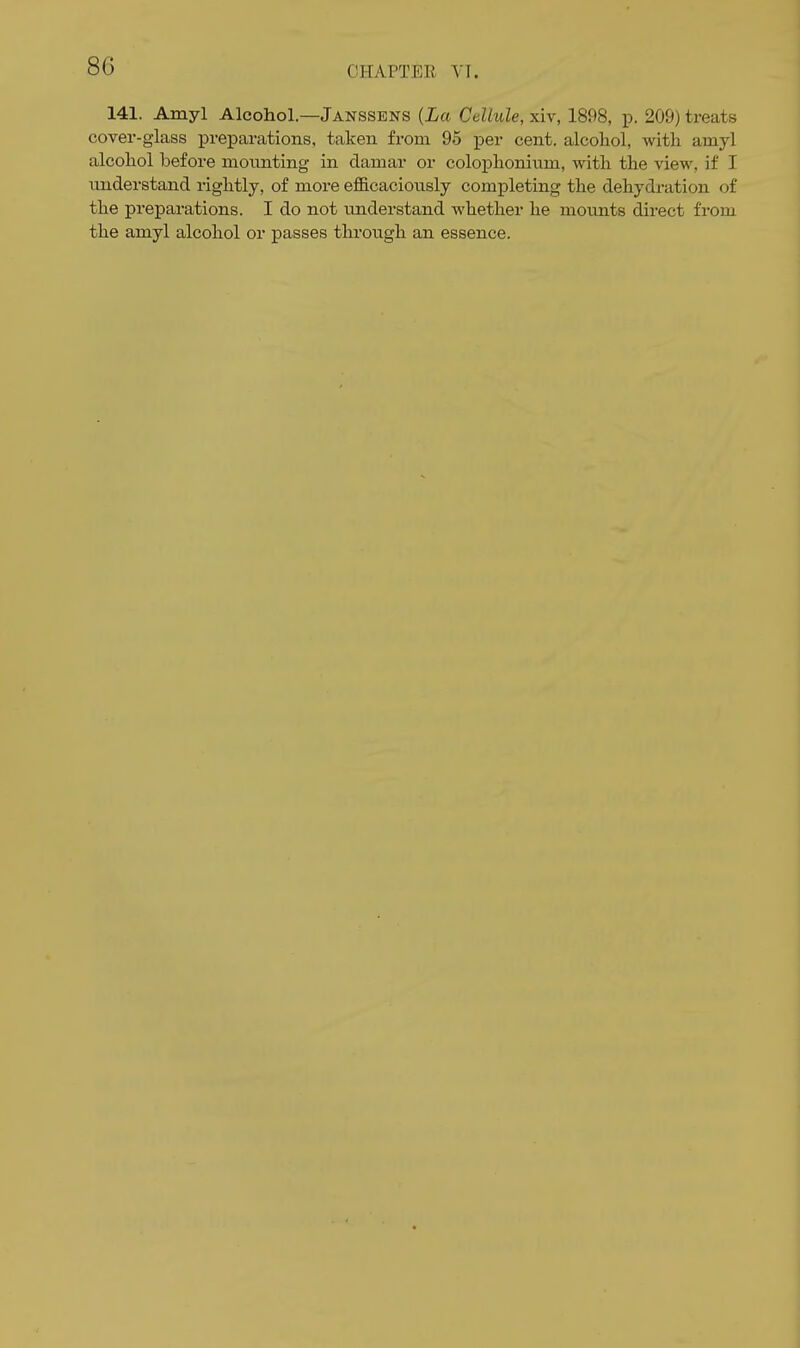 141. Amyl Alcohol.—Janssens {La Cellule, xiv, 1898, p. 209) treats cover-glass preparations, taken from 95 per cent, alcohol, with amyl alcohol before moimting in damar or colophoniiim, with the view, if I understand rightly, of more efficacionsly completing the dehydration of the preparations. I do not imderstand whether he mounts direct from the amyl alcohol or passes through an essence.