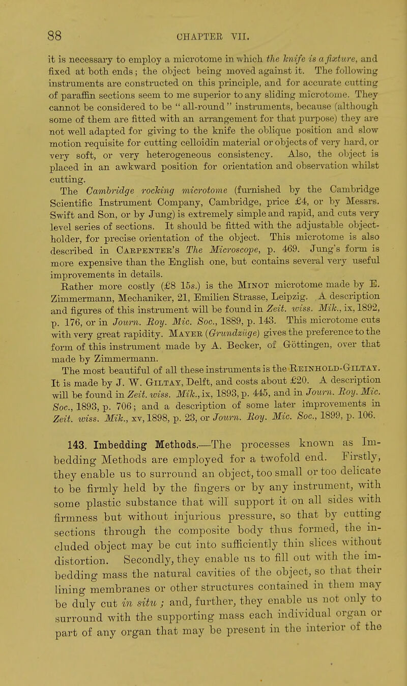 it is necessary to employ a microtome in ■whicli the hnife is a fixture, and fixed at botli ends; the object being moved against it. The following instruments are constructed on this principle, and for accurate cutting of paraffin sections seem to me superior to any sliding microtome. They cannot be considered to be  all-round instruments, because (although some of them are fitted with an arrangement for that purpose) they ai-e not well adapted for giving to the knife the oblique position and slow motion requisite for cutting celloidin material or objects of very hard, or very soft, or very heterogeneous consistency. Also, the object is placed in an awkward position for orientation and obsei-vation whilst cutting. The Gamhridge rocTcing microtome (fm-nished by the Cambridge Scientific Instrument Company, Cambridge, price £4, or by Messrs. Swift and Son, or by Jxmg) is extremely simple and rapid, and cuts veiy level series of sections. It should be fitted with the adjustable object- holder, for precise orientation of the object. This microtome is also described in Carpentek's The Microscope, p. 469. Jung's form is more expensive than the English one, but contains several vei-y useful improvements in details. Rather more costly (£8 15s.) is the Minot microtome made by E, Zimmermann, Mechaniker, 21, Emilien Strasse, Leipzig. A description and figures of this instrument will be found in Zeit. wiss. Mik., ix, 1892, p. 176, or in Joum. Boy. Mic. Soc, 1889, p. 143. This microtome cuts withveiy great rapidity. Mayer (Grundziige) gives the preference to the form of this instrument made by A. Becker, oi Gottingen, over that made by Zimmermann. The most beaiitiful of aU these instruments is the REiNHOLD-G-iiiTAY. It is made by J. W. Giltay, DeHt, and costs about £20. A description wiU be found in Zeit. wiss. Mik., ix, 1893, p. 445, and in Joum. Boy. Mic. Soc, 1893, p. 706; and a description of some later improvements in Zeit. wiss. Mik., xv, 1898, p. 23, or Joum. Boy. Mic. Soc, 1899, p. 106. 143. Imbedding Methods.—The processes known as Im- bedding Methods are employed for a twofold end. Firstly, they enable us to surround an object, too small or too delicate to be firmly held by the fingers or by any instrument, with some plastic substance that will support it on all sides with firmness but without injurious pressure, so that by cutting sections through the composite body thus formed, the in- cluded object may be cut into sufficiently thin slices without distortion. Secondly, they enable us to fill out with the im- bedding mass the natural cavities of the object, so that their lining membranes or other structures contained in them may be duly cut in situ ; and, further, they enable us not only to surround with the supporting mass each individual organ or part of any organ that may be present in the interior of the