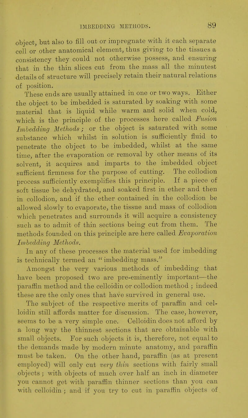 object; but also to fill out or impregnate with it each separate cell or other anatomical element, thus giving to the tissues a consistency they could not otherwise possess, and ensuring that in the thin slices cut from the mass all the minutest details of structure will precisely retain their natural relations of position. These ends are usually attained in one or two ways. Either the object to be imbedded is saturated by soaking with some material that is liquid while warm and solid when cold, which is the principle of the processes here called Fusion Imheclding Methods; or the object is saturated with some substance which whilst in solution is sufficiently fluid to penetrate the object to be imbedded, whilst at the same time, after the evaporation or removal by other means of its solvent, it acquires and imparts to the imbedded object sufficient firmness for the purpose of cutting. The collodion process sufficiently exemplifies this principle. If a piece of soft tissue be dehydrated, and soaked first in ether and then in collodion, and if the ether contained in the collodion be allowed slowly to evaporate, the tissue and mass of collodion which penetrates and surrounds it will acquire a consistency such as to admit of thin sections being cut from them. The methods founded on this principle are here called Evaporation Im bedding Methods. In any of these processes the material used for imbedding is technically termed an imbedding mass. Amongst the very va.rious methods of imbedding that have been proposed two are pre-eminently important—the paraffin method and the celloidin or collodion method ; indeed these are the only ones that have survived in general use. The subject of the respective merits of paraffin and cel- loidin still affords matter for discussion. The case, however, seems to be a very simple one. Celloidin does not afford by a long way the thinnest sections that are obtainable with small objects. For such objects it is, therefore, not equal to the demands made by modern minute anatomy, and paraffin must be taken. On the other hand, paraffin (as at present employed) will only cut very thin sections with fairly small objects ; with objects of much over half an inch in diameter you cannot get with paraffin thinner sections than you can with celloidin ; and if you try to cut in paraffin objects of