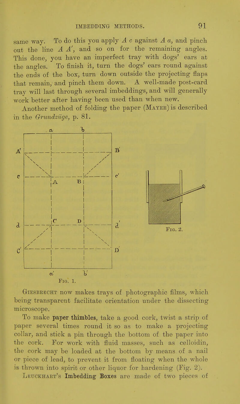 same -way. To do this you apply A c against A a, and pinch out the line A A', and so on for the remaining angles. This done, you have an imperfect tray with dogs' ears at the angles. To finish it, turn the dogs' ears round against the ends of the box, turn down outside the projecting flaps that remain, and pinch them down. A well-made post-card tray will last through several imbeddings, and will generally work better after having been used than when new. Another method of folding the paper (Mayer) is described in the Grundziige, p. 81. A' A D Fig. 2. D a V Fig. 1. GiESBRECHT now makes trays of photographic films, which being transparent facilitate orientation under the dissecting microscope. To make paper thimbles, take a good cork, twist a strip of paper several times round it so as to make a projecting collar, and stick a pin through the bottom of the paper into the cork. For work with fluid masses, such as celloidin, the cork may be loaded at the bottom by means of a nail or piece of lead, to prevent it from floating when the whole is thrown into spiint or other liquor for hardening (Fig. 2). Lkuckhart's Imbedding Boxes are made of two pieces of