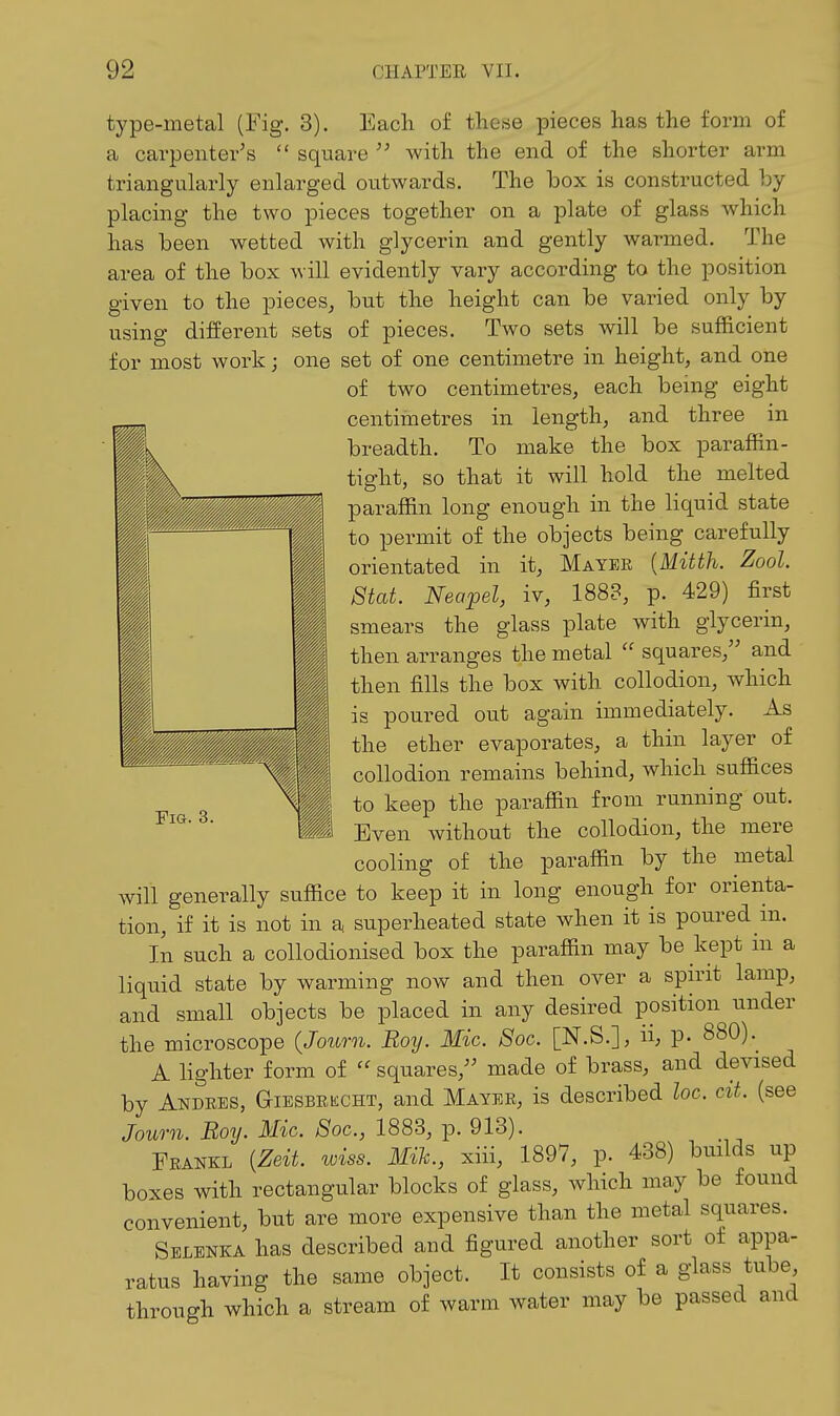 type-metal (Fig. 3). Each of these pieces has the form of a carpenter's  square with the end of the shorter arm triangularly enlarged outwards. The box is constructed by placing the two pieces together on a plate of glass which has been wetted with glycerin and gently warmed. The area of the box will evidently vary according to the position given to the pieces, but the height can be varied only by using different sets of pieces. Two sets will be sufficient for most work; one set of one centimetre in height, and one of two centimetres, each being eight centimetres in length, and three in breadth. To make the box paraffin- tight, so that it will hold the melted paraffin long enough in the liquid state to permit of the objects being carefully orientated in it, Mayer [Mitth. Zool. Stat. Neapel, iv, 1888, p. 429) first smears the glass plate with glycerin, then arranges the metal  squares, and then fills the box with collodion, which is poured out again immediately. As the ether evaporates, a thin layer of collodion remains behind, which suffices to keep the paraffin from running out. M Even without the collodion, the mere cooling of the paraffin by the metal will generally suffice to keep it in long enough for orienta- tion, if it is not in a superheated state when it is poured m. In such a collodionised box the paraffin may be kept m a liquid state by warming now and then over a spn-it lamp, and small objects be placed in any desired position under the microscope (Journ. Boy. Mic. Soc. [N.S.], ii; p. 880).^ A lighter form of  squares, made of brass, and devised by Andees, Giesbkecht, and Mayer, is described loc. cit. (see Journ. Boy. Mic. Soc, 1883, p. 913). Feankl {Zeit. wiss. Mih., xiii, 1897, p. 438) builds up boxes with rectangular blocks of glass, which may be found convenient, but are more expensive than the metal squares. Selenka has described and figured another sort of appa- ratus having the same object. It consists of a glass tube through which a stream of warm water may be passed and Fig. 3.