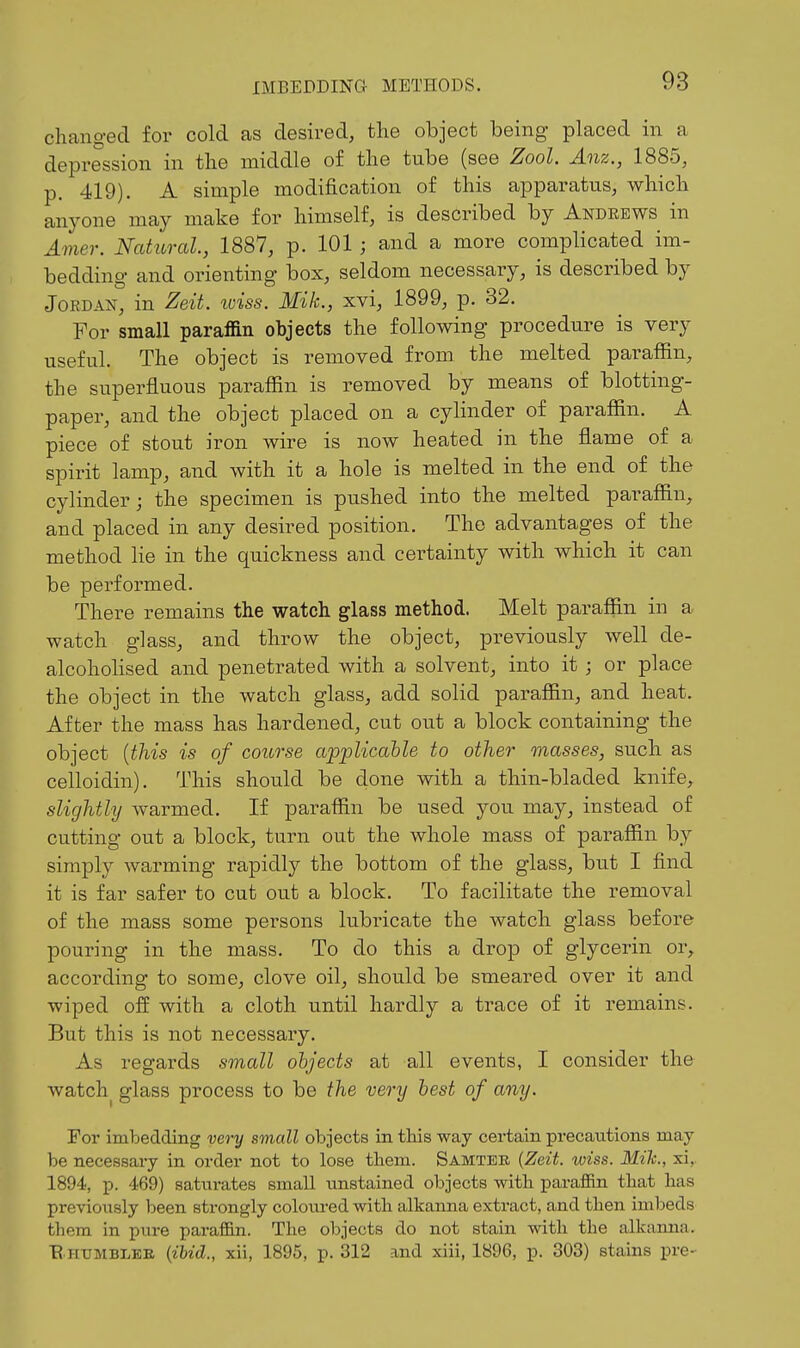 changed for cold as desired, the object being- placed in a depression in the middle of the tube (see Zool. Anz., 1885, p. 419). A simple modification of this apparatus, which anyone may make for himself, is described by Andrews in Amer. Natural., 1887, p. 101 ; and a more complicated im- bedding and orienting box, seldom necessary, is described by Jordan, in Zeit. wiss. Mik., xvi, 1899, p. 32. For small paraffin objects the following procedure is very useful. The object is removed from the melted paraffin, the superfluous paraffin is removed by means of blotting- paper, and the object placed on a cylinder of paraffin. A piece of stout iron wire is now heated in the flame of a spirit lamp, and with it a hole is melted in the end of the cylinder; the specimen is pushed into the melted paraffin, and placed in any desired position. The advantages of the method lie in the quickness and certainty with which it can be performed. There remains the watch glass method. Melt paraffin in a watch glass, and throw the object, previously well de- alcoholised and penetrated with a solvent, into it; or place the object in the watch glass, add solid paraffin, and heat. After the mass has hardened, cut out a block containing the object {this is of course applicahle to other masses, such as celloidin). This should be done with a thin-bladed knife, slightly warmed. If paraffin be used you may, instead of cutting out a block, turn out the whole mass of paraffin by simply warming rapidly the bottom of the glass, but I find it is far safer to cut out a block. To facilitate the removal of the mass some persons lubricate the watch glass before pouring in the mass. To do this a drop of glycerin or, according to some, clove oil, should be smeared over it and wiped off with a cloth until hardly a trace of it remains. But this is not necessary. As regards small objects at all events, I consider the watch^ glass process to be the very best of any. For imbedding very small objects in tliis way certain precautions may be necessary in order not to lose them. Samter {Zeit. wiss. Mile, xi,. 1894, p. 469) saturates small unstained objects with parafiin that has previously been strongly coloured with alkanna extract, and then imbeds them in pure paraffin. The objects do not stain with the alkanna. E HtTMBLEE {ibid., xii, 1895, p. 312 and xiii, 1896, p. 303) stains pre-