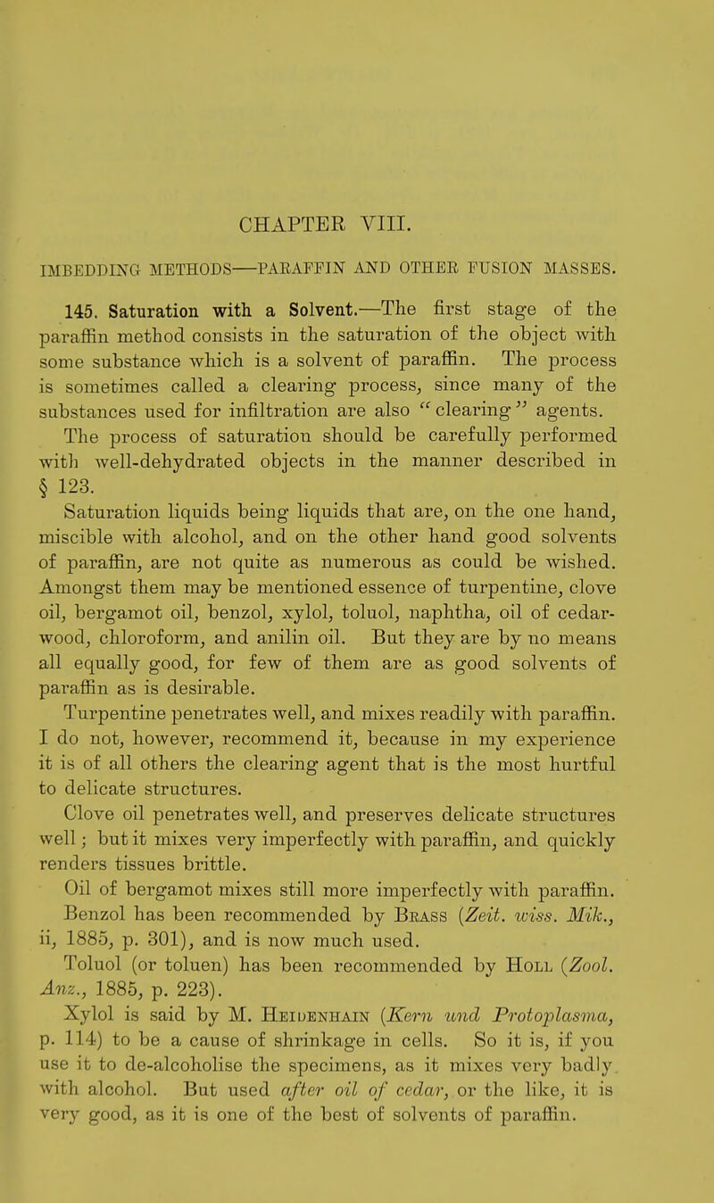 IMBEDDING METHODS—PARAPEIN AND OTHER FUSION MASSES. 145. Saturation with a Solvent.—The first stage of the paraffin method consists in the saturation of the object with some substance which is a solvent of paraflBn. The process is sometimes called a clearing process, since many of the substances used for infiltration are also  clearing  agents. The process of saturation should be carefully performed with well-dehydrated objects in the manner described in § 123. Saturation liquids being liquids that are, on the one hand, miscible with alcohol, and on the other hand good solvents of paraffin, are not quite as numerous as could be wished. Amongst them may be mentioned essence of turpentine, clove oil, bergamot oil, benzol, xylol, toluol, naphtha, oil of cedar- wood, chloroform, and anilin oil. But they are by no means all equally good, for few of them are as good solvents of parafiin as is desirable. Turpentine penetrates well, and mixes readily with paraffin. I do not, however, recommend it, because in my experience it is of all others the clearing agent that is the most hurtful to delicate structures. Clove oil penetrates well, and preserves delicate structures well; but it mixes very imperfectly with paraffin, and quickly renders tissues brittle. Oil of bergamot mixes still more imperfectly with paraffin. Benzol has been recommended by Beass {Zeit. wiss. Mih., ii, 1885, p. 301), and is now much used. Toluol (or toluen) has been recommended by Holl {Zool. Anz., 1885, p. 223). Xylol is said by M. Heiuenhain [Kern lond Protoplasma, p. 114) to be a cause of shrinkage in cells. So it is, if you use it to de-alcoholise the specimens, as it mixes very badly , with alcohol. But used after oil of cedar, or the like, it is very good, as it is one of the best of solvents of paraffin.