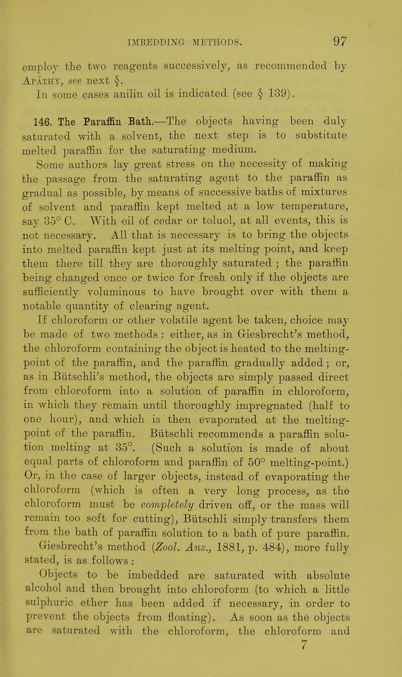 employ the two reagents successively, as recoimneiidecV by Apathy, see next §. In some cases anilin oil is indicated (see § 139). 146. The Paraffin Bath.—The objects having- been duly saturated with a solvent, the next step is to substitute melted paraffin for the saturating medium. Some authors lay great stress on the necessity of making the passage from the saturating agent to the paraffin as gradual as possible, by means of successive baths of mixtures of solvent and paraffin kept melted at a low temperature, say 35° C. With oil of cedar or toluol, at all events, this is not necessary. All that is necessary is to bring the objects into melted paraffin kept just at its melting point, and keep them there till they are thoroughly saturated ; the paraffin being changed once or twice for fresh only if the objects are sufficiently voluminous to have brought over with them a notable quantity of clearing agent. If chloroform or other volatile agent be taken, choice may be made of two methods : eithei% as in Giesbrecht^s method, the chloroform containing the object is heated to the melting- point of the paraffin, and the paraffin gradually added; or, as in Biitschli's method, the objects are simply passed direct from chloroform into a solution of paraffin in chloroform, in which they remain until thoroughly impregnated (half to one hour), and which is then evaporated at the melting- point of the paraffin. Biitschli recommends a paraffin solu- tion melting at 35°. (Such a solution is made of about equal parts of chloroform and paraffin of 50° melting-point.) Or, in the case of larger objects, instead of evaporating the chloroform (which is often a very long process, as the chloroform must be completely driven off, or the mass will remain too soft for cutting), Biitschli simply transfers them from the bath of paraffin solution to a bath of pure paraffin. G-iesbrecht's method {Zool. Anz., 1881, p. 484), more fully stated, is as follows : Objects to be imbedded are saturated with absolute alcohol and then brought into chloroform (to which a little sulphuric ether has been added if necessary, in order to prevent the objects from floating). As soon as the objects are saturated with the chloroform, the chloroform and 7