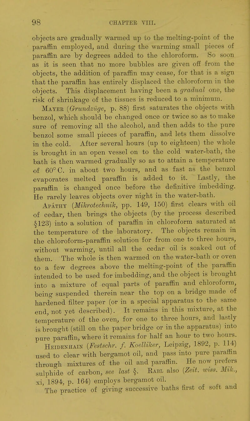 objects are gradually warmed up to the melting-point of the paraffin employed, and during the warming small pieces of paraffin are by degrees added to the chloroform. So soon as it is seen that no more bubbles are given off from the objects, the addition of paraffin may cease, for that is a sign that the paraffin has entirely displaced the chloroform in the objects. This displacement having been a gradual one, the risk of shrinkage of the tissues is reduced to a minimum. Mayer {Grundziige, p. 88) first saturates the objects with benzol, which should be changed once or twice so as to make sure of removing all the alcohol, and then adds to the pure benzol some small pieces of paraffin, and lets them dissolve in the cold. After several hours (up to eighteen) the whole is brought in an open vessel on to the cold water-bath, the bath is then warmed gradually so as to attain a temperature of 60° 0. in about two hours, and as fast as the benzol evapoi-ates melted paraffin is added to it. Lastly, the paraffin is changed once before the definitive imbedding. He rarely leaves objects over night in the water-bath. Apathy {Mikrotechnih, pp. 149, 150) first clears Avith oil of cedar, then brings the objects (by the process described §123) into a solution of paraffin in chloroform saturated at the temperature of the laboratory. The objects remain in the chloroform-paraffin solution for from one to three hours, without warming, until all the cedar oil is soaked out of them. The whole is then warmed on the water-bath or oven to a few degrees above the melting-point of the paraffin intended to be used for imbedding, and the object is brought into a mixture of equal parts of paraffin and chloroform, being suspended therein near the top on a bridge made of hardened filter paper (or in a special apparatus to the same end, not yet described). It remains in this mixture, at the temperature of the oven, for one to three hours, and lastly is brought (still on the paper bridge or in the apparatus) into pure paraffin, where it remains for half an hour to two hours. Heidenhain {Festschr. f. Koelliker, Leipzig, 1892, p. 114) used to clear with bergamot oil, and pass into pure paraffin through mixtures of the oil and paraffin. He now prefers sulphide of carbon, see last §. Rabl also [Zeit. wiss. Mtk., xi, 1894, p. 164) employs bergamot oil. The practice of giving successive baths first of soft and