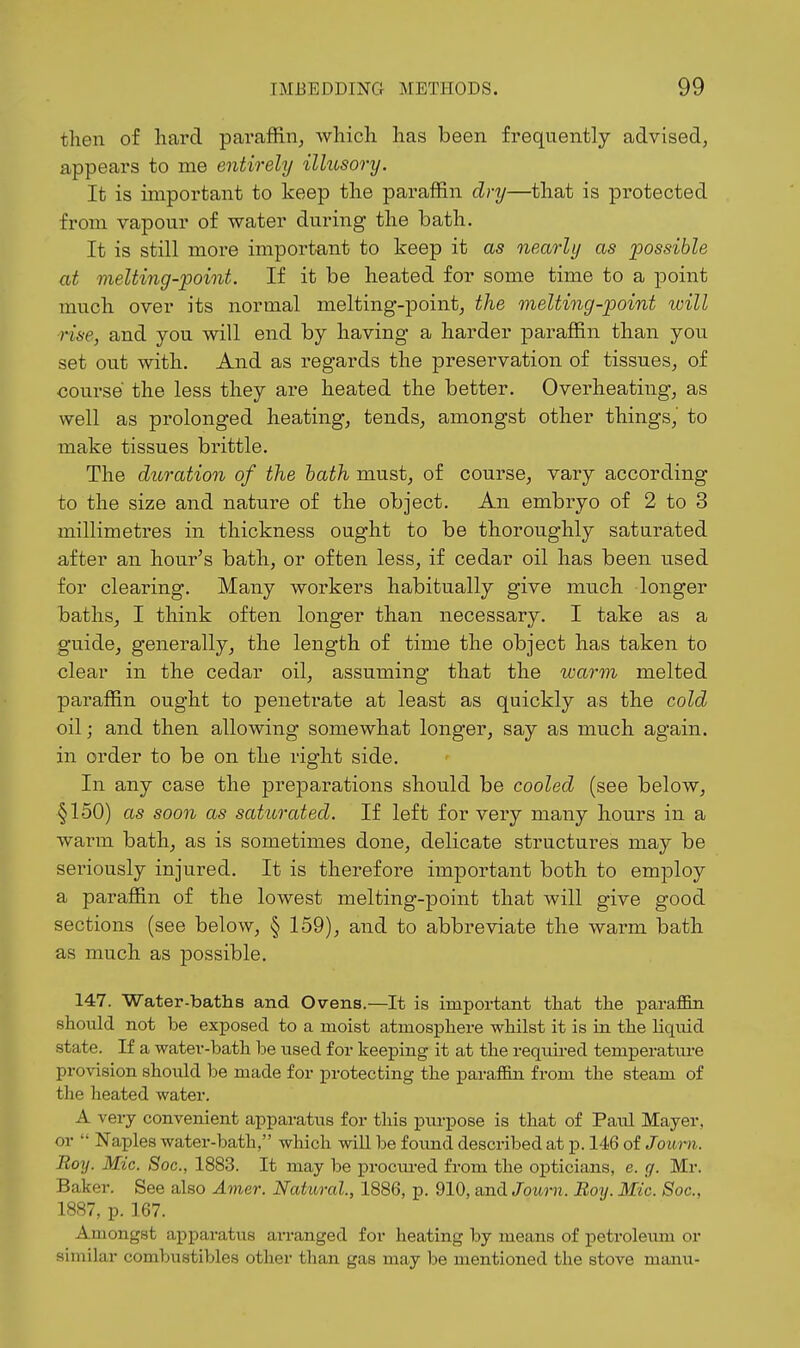 then of hard paraffin, which has been frequently advised, appears to nie entirely ilhosory. It is important to keep the paraffin dry—that is protected from vapour of water during the bath. It is still more important to keep it as nearly as possible at melting-point. If it be heated for some time to a point much over its normal melting-point, the melting-point will rise, and you will end by having a harder paraffin than you set out with. And as regards the presei-vation of tissues, of course the less they are heated the better. Overheating, as well as prolonged heating, tends, amongst other things, to make tissues brittle. The duration of the hath must, of course, vary according to the size and nature of the object. An embryo of 2 to 3 millimetres in thickness ought to be thoroughly saturated after an hour's bath, or often less, if cedar oil has been used for clearing. Many workers habitually give much longer baths, I think often longer than necessary. I take as a guide, generally, the length of time the object has taken to clear in the cedar oil, assuming that the warm melted paraffin ought to penetrate at least as quickly as the cold oil; and then allowing somewhat longer, say as much again, in order to be on the right side. In any case the preparations should be cooled (see below, §150) as soon as saturated. If left for very many hours in a Avarm bath, as is sometimes done, delicate structures may be seriously injured. It is therefore important both to employ a paraffin of the lowest melting-point that will give good sections (see below, § 159), and to abbreviate the warm bath as much as possible. 147. Water-baths and Ovens.—It is important that the paraffin should not be exposed to a moist atmosphere whilst it is in the liquid state. If a water-bath be used for keeping it at the required temperature provision should be made for protecting the paraffin from the steam of the heated water. A very convenient apparatus for this purpose is that of Paul Mayer, or  Naples water-bath, which will be found described at p. 146 of Jouryi. Roy. Mic. Soc, 1883. It may be procured from the opticians, e. cf. Mr. Baker. See also Amer. Natural, 1886, p. 910, and Jbwn. Boy. Mic. Soc, 1887, p. 167. Amongst apparatus arranged for heating by means of petroleum or similar combustibles other than gas may be mentioned the stove manu-
