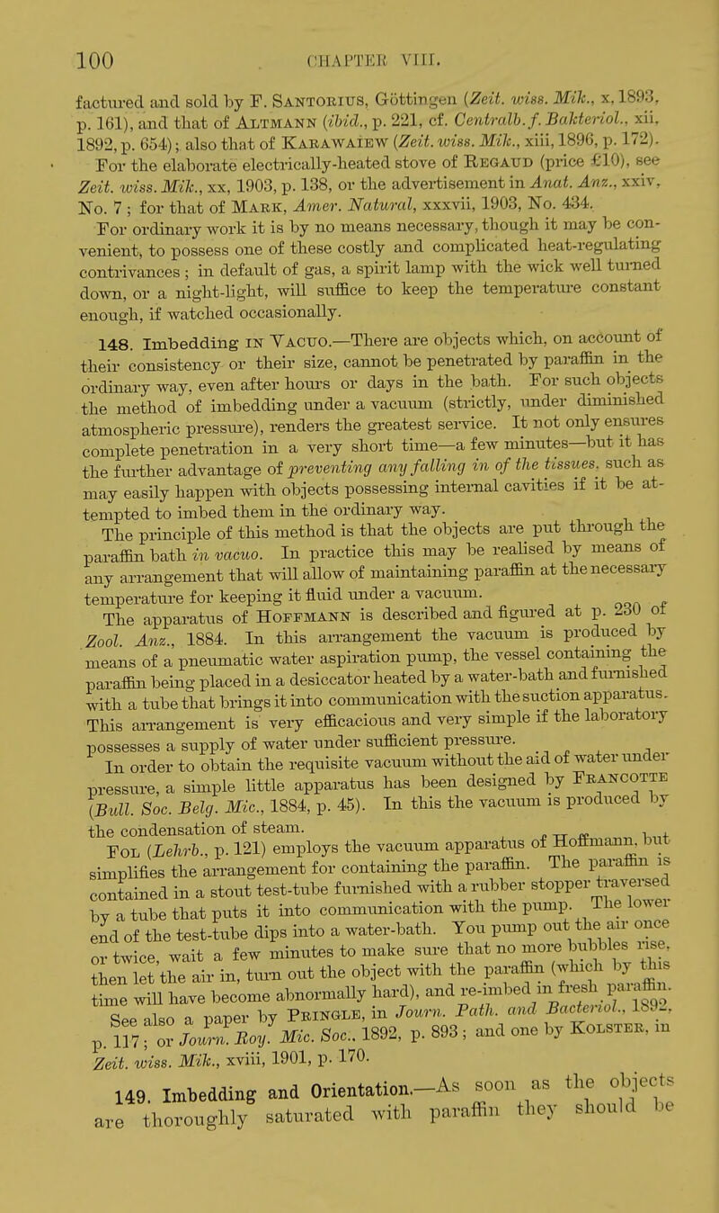 factured and sold by F. Santorius, Gottingen {Zeit. wiss. Mik., x, 1893, p. 161), and that of Altmann (^ihicl., p. 221, cf. Centralh.f. BaUeriol, xii, 1892, p. 654); also that of Karawaiew {Zeit. wiss. Mile, xiii, 1896, p. 172). Eor the elaborate electrically-heated stove of Regattd (pi-ice £10), see Zeit. wiss. Mik., xx, 1903, p. 138, or the advei-tisement in Anat. Anz., xxiv, No. 7 ; for that of Mark, Amer. Natural, xxxvii, 1903, No. 434. For ordinary work it is by no means necessary, though it may be con- venient^ to possess one of these costly and complicated heat-regulating contrivances ; in default of gas, a spirit lamp with the wick well turned down, or a night-light, wiU siiffice to keep the temperatm-e constant enough, if watched occasionally. 148. Imbedding m Yacito.—There are objects which, on account of their consistency or their size, cannot be penetrated by paraffin in the ordinary way, even after hours or days in the bath. For such objects the method of imbedding under a vacuum (strictly, under diminished atmospheric pressm-e), renders the greatest seiwice. It not only ensures complete penetration in a very short time—a few minutes—but it has the fiu-ther advantage of preventing any falling in of the tissues, such as may easily happen with objects possessing internal cavities if it be at- tempted to imbed them in the ordinary way. The principle of this method is that the objects are put thi-ough the paraffin bath in vacuo. In practice this may be realised by means of any arrangement that wiU allow of maintaining paraffin at thenecessaiy temperature for keeping it fluid under a vacutim. The apparatus of Hoffmann is described and figra-ed at p. 2dU ot Zool Anz 1884. In this arrangement the vacuum is produced by means of a pneumatic water aspiration ptmip, the vessel contaimng the parafl&n being placed in a desiccator heated by a water-bath andfm-mshed with a tube that brings it into communication with the suction apparatus. This aiTangement is very efficacious and very simple if the laboratory possesses a supply of water under sufficient pressu.re. In order to obtain the requisite vacuum without the aid of water under pressure, a simple little apparatus has been designed by Francotte {Bull. Soc. Belg. Mic., 1884, p. 45). In this the vacuum is produced by the condensation of steam. » tt FOL {Lehrb., p. 121) employs the vacuum apparatus of Hottmann. but simplifies the arrangement for containing the paraffin. The paraffin is contained in a stout test-tube fui-nished with a rubber stopper traversed by a tube that puts it into communication with the pump. The lowei end of the test-tube dips into a water-bath. You pump out the air once or twice, wait a few minutes to make -^^^^^^^ r7 ^ f Ts then let the air in, turn out the object with the paraffin (which by this W WiU have become abnormally hard), -■V-l-VV7ior89o nl«o a iDaper by Pringle, in Journ. Path, and Bacteriol., 189-, p. m for Jo^^Boy.Mic. Soc. 1892, p. 893 ; and one by Kolster, m Zeit. wiss. Mik., xviii, 1901, p. 170. 149. Imbedding and Orientation-As soon as the obiecte thoroughly saturated with paraffin they should be are