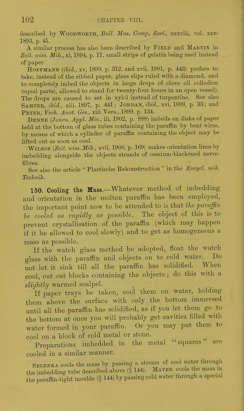 described by Woodwoeth, Bull. Mus. Comjp. ZooL, xxxviii, vol. xxvr 1893, p. 45. A similar process has also been described by Field and Mabtin in Zeit. vriss. Mih., xi, 1894, p. 11, small strips of gelatin being used instead of paper. Hoffmann {ibid., xv, 1899, p. 312, and xvii, 1901, p. 443) prefers to take, instead of the ribbed paper, glass slips ruled with a diamond, and to completely imbed the objects in large drops of clove oil collodion (equal parts), allowed to stand for twenty-four hours in an open vessel). The drops are caused to set in xylol instead of tm-pentine. See also Samtbr, ibid., xiii, 1897, p. 441; Jordan, ibid., xvi, 1899, p. 33; and Peter, Verh. Anat. Ges., xiii Vers., 1899, p. 134. Denne {Journ. Appl. Mic, iii, 1902, p. 888) imbeds on disks of paper held at the bottom of glass tubes containing the paraflBn by bent wires, by means of which a cylinder of paraffin containing the object may be lifted out as soon as cool. Wilson {Zeit. wiss. Mih., xvii, 1900, p. 169) makes orientation lines by imbedding alongside the objects strands of osmium-blackened nerve- fibres. See also the article  Plastische Rekonstruction  in the Encycl. mik. TechniJc. 150. Cooling the Mass.—Whatever method of imbedding and orientation in the molten paraffin has been employed, the important point now to be attended to is that the paraffin he cooled as rapidly as possible. The object of this is to prevent crystallisation of the paraffin (which may happen if it be allowed to cool slowly) and to get as homogeneous a mass as possible. If the watch glass method be adopted, float the watch glass with the paraffin and objects on to cold water. Do not let it sink till all the paraffin has solidified. When cool, cut out blocks containing the objects ; do this Avith a slightly warmed scalpel. If paper trays be taken, cool th^m on water, holding them above the surface with only the bottom immersed until all the paraffin has solidified, as if you let them go to the bottom at once you will probably get cavities filled with water formed in your paraffin. Or you may put them to cool on a block of cold metal or stone. Preparations imbedded in the metal '^squares are cooled in a similar manner. Selenka cools the mass by passing a stream of cool water through the imbedding tube described above (§ 144). Mayer cools the mass m the paraffin-tight moulds (§ 144) by passing cold water through a special