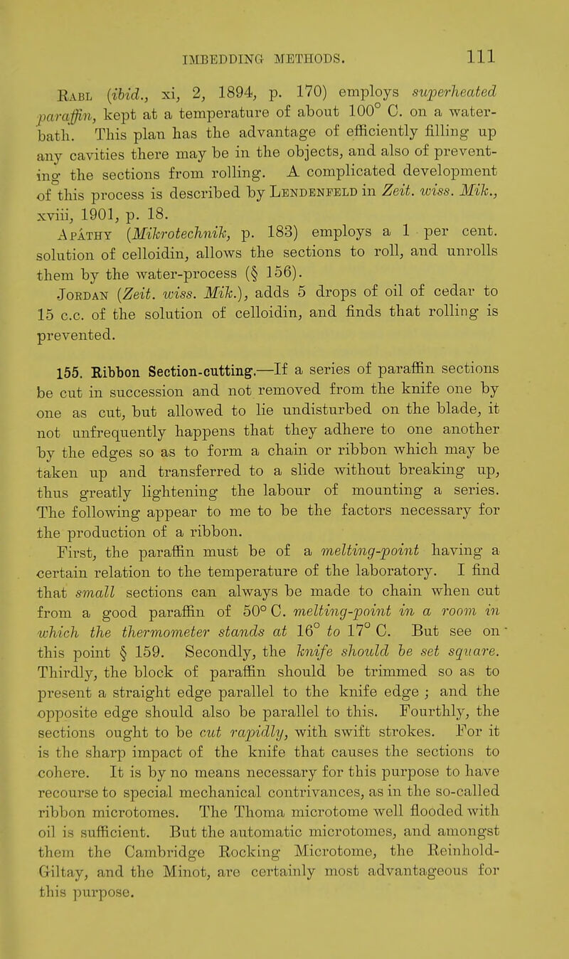 Kabl {ibid., xi, 2, 1894, p. 170) employs superheated paraffin, kept at a temperature of about 100° 0. on a water- batli. This plan lias the advantage of efficiently filling up any cavities there may be in the objects, and also of prevent- ing the sections from rolling. A complicated development of this process is described by Lendenfeld in Zeit. wiss. Mik., xviii, 1901, p. 18. xApathy {Mihrotechnih, p. 183) employs a 1 per cent, solution of celloidin, allows the sections to roll, and unrolls them by the water-process (§ 156). Jordan {Zeit. iviss. Mih.), adds 5 drops of oil of cedar to 15 c.c. of the solution of celloidin, and finds that rolling is prevented. 155. Ribbon Section-cutting.—If a series of paraffin sections be cut in succession and not removed from the knife one by one as cut, but allowed to lie undisturbed on the blade, it not unfrequently happens that they adhere to one another by the edges so as to form a chain or ribbon which may be taken up and transferred to a slide without breaking up, thus greatly lightening the labour of mo anting a series. The following appear to me to be the factors necessary for the production of a ribbon. First, the paraffin must be of a melting-point having a certain relation to the temperature of the laboratory. I find that small sections can always be made to chain when cut from a good paraffin of 50° C. melting-point in a room in which the thermometer stands at 16° to 17° C. But see on this point § 159. Secondly, the hiife should he set square. Thirdly, the block of paraffin should be trimmed so as to present a straight edge parallel to the knife edge ; and the opposite edge should also be parallel to this. Fourthly, the sections ought to be cut rapidly, with swift strokes. For it is the sharp impact of the knife that causes the sections to cohere. It is by no means necessary for this purpose to have recourse to special mechanical contrivances, as in the so-called ribbon microtomes. The Thoma microtome well flooded with oil is sufficient. But the automatic microtomes, and amongst them the Cambridge Rocking Microtome, the Reinhold- Griltay, and the Minot, are certainly most advantageous for this purpose.