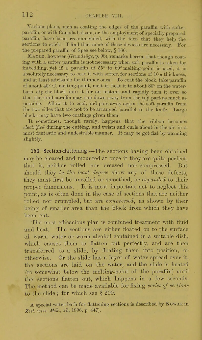 Yarioiis plans, such as coating the edges of the i^avaffin with softer parafiin, or with Canada l)alsam, or the employment of specially prepared paraffin, have been recommended, with the idea that they help the sections to stick. I find that none of these devices are necessary. For the prepai-ed paraffin of Spee see below, § 160. Mayer, however {Grundziige,]). 98), remarks hereon that though coat- ing with a softer paraffin is not necessary when soft paraffin is taken for imbedding, yet if a paraffin of 55° to 60° melting-point is used, it is absolutely necessary to coat it with softer, for sections of 10 n thickness, and at least advisable for thinner ones. To coat the block, take paraffin of about 40° 0. melting-point, melt it, heat it to about 80° on the water- bath, dip the block into it for an instant, and rapidly turn it over so that the fluid paraffin may run down away from the top pai-t as much as possible. Allow it to cool, and pare away again the soft paraffin from the two sides that are not to be arranged parallel to the knife. Large blocks may have two coatings given them. It sometimes, though rarely, happens that the ribbon becomes electnfiecl during the cutting, and twists and cmis about in the air in a most fantastic and undesirable manner. It may be got flat by wanning slightly. 156. Section-flattening—The sections having been obtained may be cleared and mounted at once if they are quite perfect, that is, neither rolled nor creased nor compressed. But should they in the least degree show any of these defects, they must first be unrolled or smoothed, or expanded to their proper dimensions. It is most important not to neglect this, point, as is often done in the case of sections that are neither rolled nor crumpled, but are compressed, as shown by their being of smaller area than the block from which they have been cut. The most efficacious plan is combined treatment with fluid and heat. The sections are either floated on to the surface of warm water or warm alcohol contained in a suitable dish, which causes them to flatten out perfectly, and are then transferred to a slide, by floating them into position, or otherwise. Or the slide has a layer of water spread over it, the sections are laid on the water, and the slide is heated (to somewhat below the melting-point of the paraffin) until the sections flatten out, which happens in a few seconds. The method can be made available for fixing series of sections to the slide ; for which see § 200. A special water-bath for flattening sections is described by NoAVAKin Zeit. loiss. Mih, xii, 1896, p. 447).