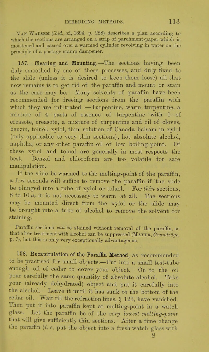 Van Walsem (ibid., xi, 1894, p. 228) describes a plan according to which the sections are arranged on a strip of parchment-i^aper which is moistened and passed over a warmed cylinder revolving in water on the principle of a postage-stamp dampener. 157. Clearing and Mounting.—The sections having been duly smoothed by one of these processes, and duly fixed to the slide (unless it is desired to keep them loose) all that now remains is to get rid of the paraffin and mount or stain as the case may be. Many solvents of paraffin have been recommended for freeing sections from the paraffin with which they are infiltrated :—Turpentine^ warm turpentine, a mixture of 4 parts of essence of turpentine with 1 of creasote, creasote, a mixture of turpentine and oil of cloves, benzin, toluol, xylol, thin solution of Canada balsam in xylol (only applicable to very thin sections), hot absolute alcohol, naphtha, or any other paraffin oil of low boiling-point. Of these xylol and toluol are generally in most respects the best. Benzol and chloroform are too volatile for safe manipulation. If the slide be warmed to the melting-point of the paraffin, a few seconds will suffice to remove the paraffin if the slide be plunged into a tube of xylol or toluol. For thin sections, 8 to 10 fi, it is not necessary to warm at all. The sections may be mounted direct from the xylol or the slide may be brought into a tube of alcohol to remove the solvent for staining. Paraffin sections can be stained without removal of the paraffin, so that after-treatment with alcohol can be suppressed (Mayee, Grundziige, p. 7), but this is only very exceptionally advantageous. 158. Recapitulation of the Paraffin Method, as recommended to be practised for small objects.—Put into a small test-tube enough oil of cedar to cover your object. On to the oil pour carefully the same quantity of absolute alcohol. Take your (already dehydrated) object and put it carefully into the alcohol. Leave it until it has sunk to the bottom of the cedar oil. Wait till the refraction lines, § 123, have vanished. Then put it into paraffin kept at melting-point in a watch glass. Let the paraffin be of the very lowest melting-point that will give sufficiently thin sections. After a time change the paraffin {i. e. put the object into a fresh watch glass with 8