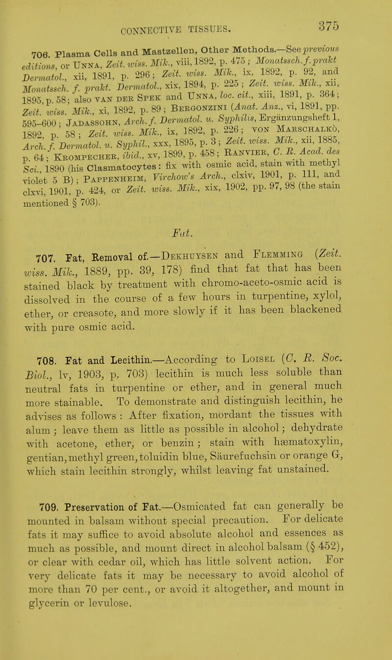 706 Plasma Cells and Mastzellen, Other ■M.etliodB.-See previous eclitio:^s, or Unna, Zelt. wiss. Mile, viii, 1892 p. 475 ; M^nuas.cU.fjraU Dennatol, xii, 1891, p. 296; Zeit wzss ML xx 1892, p. 92, and Monatssch. f. praU. Dermatol, xix, 1894, p 225 ; 2re^^._mss^ M/. xu, 1895, p. 58; also van der Spek and Unna, loc. cit., xm, 1891 p^ 364; Zeit. roiss. Mile, xi, 1892, p. 89; Bebuonzini {Anat.Anz., vi. 1891, pp. 595-600; Jadassohn, Arch.f. Dermatol, u. Erganzungsheft 1, 1892, p. 58 ; Zeii. wiss. Mile, ix, 1892, p. 226 ; vON Marschalico Arch.f. Dermatol, n. SypMl, xxx, 1895, p. 3; Zezt. wzss. mic., xu, 1885. p 64 ; Kbompecheb, ibid., XV, 1899, p. 458 ; Ranvieb C. B. Acad, des ScL, 1890 (his Clasmatocytes: fix with osmic acid, stam with methy vinlpt 5 B) • Pappenheim, Virchow's Arch., clxiv, 1901, p. Ill, and d^ti, 1901, p. 424, or Zeit. wiss. Mile, xix, 1902, pp. 97, 98 (the stain mentioned § 703). Fat. 707. Fat, Removal of.—Dekhuysen and Flemming {Zeit. iciss. Mik., 1889, pp. 39, 178) find that fat that has been stained black by treatment with chromo-aceto-osmic acid is dissolved in the course of a few hours in turpentine, xylol, ether, or creasote, and more slowly if it has been blackened with pure osmic acid. 708. Fat and Lecithin.—According to Lois el (C. B. Soc. Biol, Iv, 1903, p. 703) lecithin is much less soluble than neutral fats in turpentine or ether, and in general much more stainable. To demonstrate and distinguish lecithin, he advises as follows : After fixation, mordant the tissues with alum; leave them as little as possible in alcohol; dehydrate with acetone, ether, or benzin; stain with haematoxylin, gentian, methyl green, toluidin blue, Saurefuchsin or orange G, which stain lecithin strongly, whilst leaving fat unstained. 709. Preservation of Fat.—Osmicated fat can generally be mounted in balsam without special precaution. For delicate fats it may suffice to avoid absolute alcohol and essences as much as possible, and mount direct in alcohol balsam (§ 452), or clear with cedar oil, which has little solvent action. For very delicate fats it may be necessary to avoid alcohol of more than 70 per cent., or avoid it altogether, and mount in glycerin or levulose.