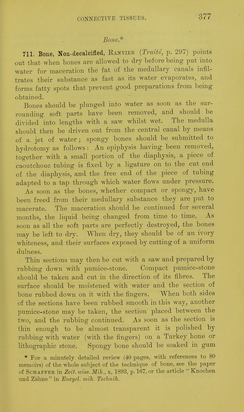 Bone.'^ 711. Bone, Non-decalcifled, Kanvier {Traite, p. 297) points out that when bones are allowed to dry before being put into water for maceration the fat of the medullary canals infil- trates their substance as fast as its water evaporates, and forms fatty spots that prevent good preparations from being obtained. Bones should be plunged into water as soon as the sur- rounding soft parts have been removed, and should be divided into lengths with a saw whilst wet. The medulla should then be driven out from the central canal by means of a jet of water; spongy bones should be submitted to hydrotomy as follows : An epiphysis having been removed, together with a small portion of the diaphysis, a piece of caoutchouc tubing is fixed by a ligature on to the cut end of the diaphysis, and the free end of the piece of tubing adapted to a tap through which water flows under pressure. As soon as the bones, whether compact or spongy, have been freed from their medullary substance they are put to macerate. The maceration should be continued for several months, the liquid being changed from time to time. As soon as all the soft parts are perfectly destroyed, the bones may be left to dry. When dry, they should be of an ivory whiteness, and their surfaces exposed by cutting of a uniform dulness. Thin sections may then be cut with a saw and prepared by rubbing down with pumice-stone. Compact pumice-stone should be taken and cut in the direction of its fibres. The surface should be moistened with water and the section of bone rubbed down on it with the fingers. When both sides of the sections have been rubbed smooth in this way, another pumice-stone may be taken, the section placed between the two, and the rubbing continued. As soon as the section is thin enough to be almost transparent it is polished by rubbing with water (with the fingers) on a Turkey hone or lithographic stone. Spongy bone should be soaked in gum * For a minixtely detcailed review (40 pages, with references to 80 memoirs) of the whole subject of the technique of hone, see the paper of ScHAPFER in Zeit. iviss. Mile, x, 1893, p. 167, or the article  Knochen und Zalme  in Encycl. mik. Technih.