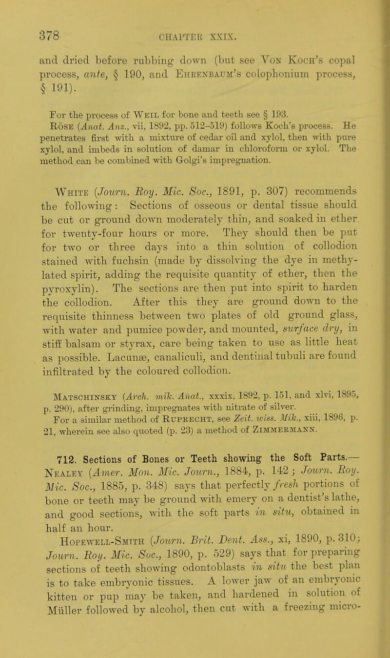and dried before rubbing' down (but see Von Koch's copal process, ante, § 190, and Ehrekbaum's colophonium process, § 191). For tlie process of Weil for bone and teeth see § 193. Rose {Anat. Anz., vii, 1892, pp. 512-519) follows Koch's process. He penetrates first with a mixture of cedar oil and xylol, then with j)ure xylol, and imbeds in solution of damar in chloi'oforni or xylol. The method can be combined with G-olgi's imj)regnation. White {Journ. Roy. Mic. Soc, 1891, p. 307) recommends the following : Sections of osseous or dental tissue should be cut or ground down moderately thin, and soaked in ether for twenty-four hours or more. They should then be put for two or three days into a thin solution of collodion stained with fuchsin (made by dissolving the dye in methy- lated spirit, adding the requisite quantity of ether, then the pyroxylin). The sections are then put into spirit to harden the collodion. After this they are ground down to the requisite thinness between two plates of old ground glass, with water and pumice powder, and mounted, surface dry, in stiff balsam or styrax, care being taken to use as little heat as possible. Lacunse, canaliculi, and dentinal tubuli are found infiltrated by the coloured collodion. Matschinsky (Arch. mih. Anat., xxxix, 1892, p. 151, and xlri, 1895, p. 290), after grinding, impregnates with nitrate of silver. For a similar method of Ruprecht, see Zeit. wiss. Mik., xiii, 1896, p. 21, wherein see also quoted (p. 23) a method of Zimmeemann. 712. Sections of Bones or Teeth showing the Soft Parts.— Nealey {Amer. Mon. Mic. Journ., 1884, p. 142 ; Journ. Roy. Mic. Soc, 1885, p. 348) says that perfectly fresh portions of bone or teeth may be ground with emery on a dentist's lathe, and good sections, with the soft parts in situ, obtained in half an hour. Hopewell-Smtth {Journ. Brit. Dent. Ass., xi, 1890, p. 310; Joitm. Roy. Mic. Soc, 1890, p. 529) says that for preparing sections of teeth showing odontoblasts in situ the best plan is to take embryonic tissues. A lower jaw of an embryonic kitten or pup may be taken, and hardened in solution of Miiller followed by alcohol, then cut with a freezing micro-