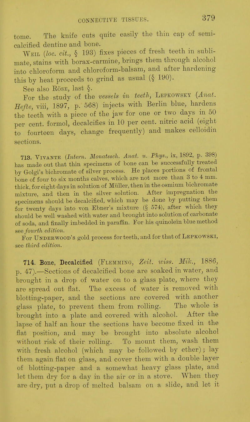 tome. The knife cuts quite easily the thin cap of semi- calcified dentine and bone. Weil {loc. cit., § 193) fixes pieces of fresh teeth in subli- mate, stains with borax-carmine, brings them through alcohol into chloroform and chloroform-balsam, and after hardening this by heat proceeds to grind as usual (§ 190). See also Eose, last §. For the study of the vessels in teeth, Lepkowsky [Anat. Hefte, viii, 1897, p. 568) injects Avith Berlin blue, hardens the teeth 'mth a piece of the jaw for one or two days in 50 per cent, formol, decalcifies in 10 per cent, nitric acid (eight to fourteen days, change frequently) and makes celloidin sections. 713. ViVANTE {Intern. Monatssch. Anat. u. Phys., ix, 1892, p. 398) lias made out that tliin specimens of bone can be snccessftiUy treated by Golgi's bicliromate of silver process. He places poi-tions of frontal bone offoiu- to six months calves, which are not more than 3 to 4 mm. thick, for eight days in solution of MiiUer, then in the osmium bichromate mixtm-e, and then in the silver solution. After impregnation the specimens should be decalcified, which may be done by putting them for twenty days into von Ebner's mixture (§ 574), after which they should be well washed with water and brought into solution of carbonate of soda, and finally imbedded in paraffin. For his quinolein blue method see fourth edition. For Underwood's gold process for teeth, and for that of Lepkowski, see third edition. 714. Bone, Decalcified (Flemming, Zeit. idss. Mik., 1886, p. 47).—Sections of decalcified bone are soaked in water, and brought in a drop of water on to a glass plate, where they are spread out flat. The excess of water is removed with blotting-paper, and the sections are covered with another glass plate, to prevent them from rolling. The whole is brought into a plate and covered with alcohol. After the lapse of half an hour the sections have become fixed in the flat position, and may be brought into absolute alcohol without risk of their rolling. To mount them, wash them with fresh alcohol (which may be followed by ether); lay them again flat on glass, and cover them with a double layer of blotting-paper and a somewhat heavy glass plate, and let them dry for a day in the air or in a stove. When they are dry, put a drop of melted balsam on a slide, and let it
