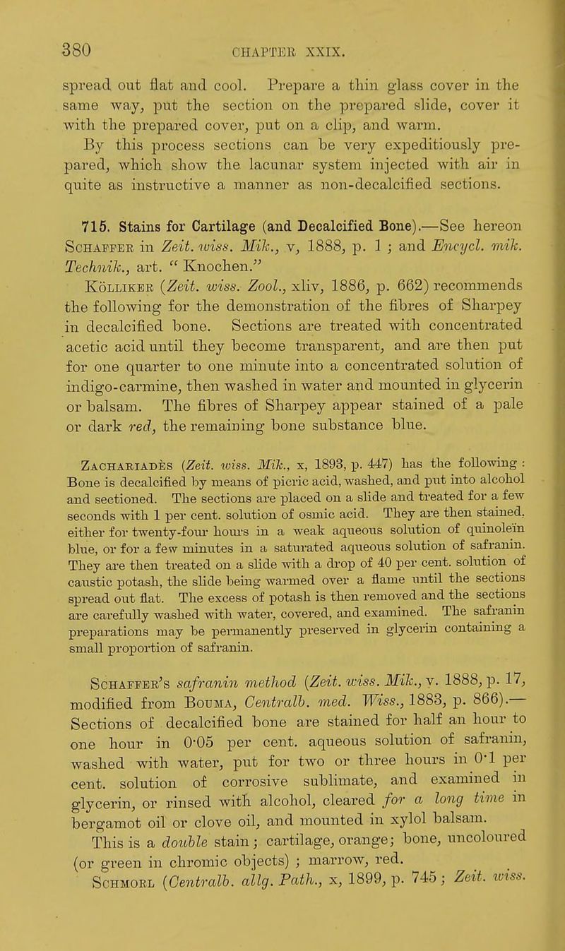 spread out flat and cool. Prepare a thin glass cover in the same way, put the section on the prepared slide, cover it with the prepared cover, put on a clip, and warm. By this process sections can be very expeditiously pre- pared, which show the lacunar system injected with air in quite as instructive a manner as non-decalcified sections. 715. Stains for Cartilage (and Decalcified Bone).—See hereon ScHAFPER in Zeit. wiss. Mik., v, 1888, p. 1 ; and Encycl. mik. Technih., art.  Knochen.'^ K5LLIKER {Zeit. wiss. Zool., xliv, 1886, p. 662) recommends the following for the demonstration of the fibres of Sharpey in decalcified bone. Sections are treated with concentrated acetic acid until they become transparent, and are then put for one quarter to one minute into a concentrated solution of indigo-carmine, then washed in water and mounted in glycerin or balsam. The fibres of Sharpey appear stained of a pale or dark red, the remaining bone substance blue. Zachariades {Zeit. ^v^ss. Mih., x, 1893, p. 447) lias tlie following : Bone is decalcified by means of picric acid, washed, and put into alcoliol and sectioned. The sections are placed on a slide and treated for a few seconds with 1 per cent, solution of osmic acid. Tliey are then stained, either for twenty-foiu- houi-s in a weak aqueous solution of quinole'in blue, or for a few minutes in a saturated aqueous solution of safranin. They are then treated on a slide with a drop of 40 per cent, solution of caustic potash, the slide being warmed over a flame until the sections spread out flat. The excess of potash is then removed and the sections are carefully washed with water, covered, and examined. The safranin preparations may be permanently preserved in glycerin contammg a small proportion of safranin. Schafpee's safranin method {Zeit. wiss. Mik., v. 1888, p. 17, modified from Bouma, Centralh. med. Wiss., 1883, p. 866).— Sections of decalcified bone are stained for half an hour to one hour in 0*05 per cent, aqueous solution of safranin, washed with water, put for two or three hours in O'l per cent, solution of corrosive sublimate, and examined in glycerin, or rinsed with alcohol, cleared for a long time in bergamot oil or clove oil, and mounted in xylol balsam. This is a double stain; cartilage, orange; bone, uncoloured {or green in chromic objects) ; marrow, red. ScHMORL {Centralh. allg.Path., x, 1899, p. 745; Zeit. loiss.
