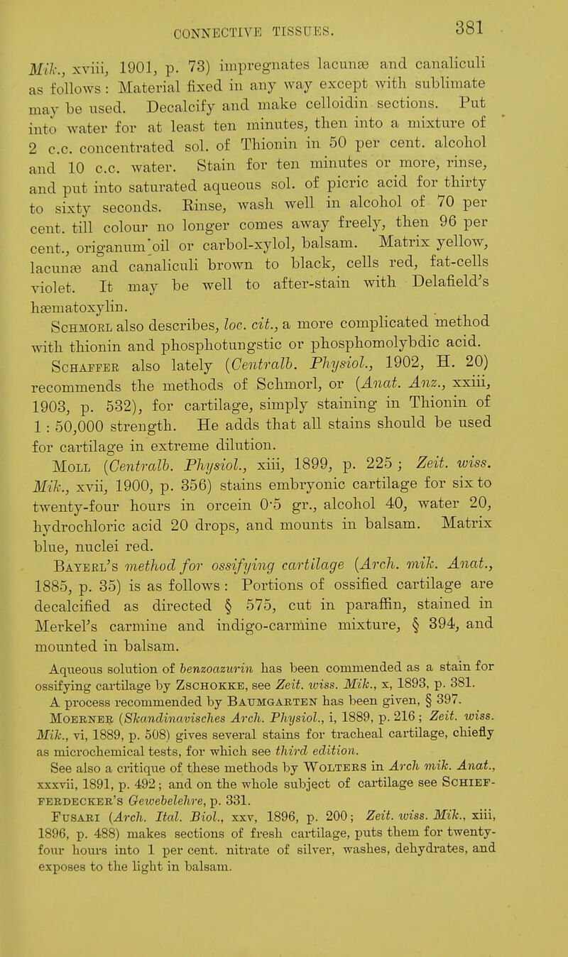 Mil- xviii, 1901, p. 73) impregnates lacunae and canaliculi as follows : Material fixed in any way except Avith sublimate may be used. Decalcify and make celloidin sections. Put into water for at least ten minutes, then into a mixture of 2 c.c. concentrated sol. of Thionin in 50 per cent, alcohol and 10 c.c. water. Stain for ten minutes or more, rinse, and put into saturated aqueous sol. of picric acid for thirty to sixty seconds. Rinse, Avash well in alcohol of 70 per cent, till colour no longer comes away freely, then 96 per cent., origanum;oil or carbol-xylol, balsam. Matrix yellow, lacunfe and canaliculi brown to black, cells red, fat-cells violet. It may be well to after-stain with Delafield's h£eniatoxylin. ScHMOEL also describes, loc. ciL, a more complicated method Avith thionin and phosphotungstic or phosphomolybdic acid. ScHAFFER also lately {Centralh. Physiol, 1902, H. 20) recommends the methods of Schmorl, or {Anat. Anz., xxiii, 1903, p. 532), for cartilage, simply staining in Thionin of 1 : 50,000 strength. He adds that all stains should be used for cartilage in extreme dilution. Moll {Centralh. Physiol, xiii, 1899, p. 225 ; Zeit. wiss. Mih., xvii, 1900, p. 356) stains embryonic cartilage for six to tAventy-four hours in orcein 0-5 gr., alcohol 40, water 20, hydrochloric acid 20 drops, and mounts in balsam. Matrix blue, nuclei red. Bayehl's method for ossifying cartilage {Arch. mih. Anat., 1885, p. 35) is as folloAvs : Portions of ossified cartilage are decalcified as directed § 575, cut in paraffin, stained in MerkeFs carmine and indigo-carnline mixture, § 394, and mounted in balsam. Aqueous solution of benzoazurin has been commended as a stain for ossifying cartilage by Zschokke, see Zeit. iviss. Mik., x, 1893, p. 381. A process recommended by Baumgabtbn has been given, § 397. MoERNER {Skanclinavisches Arch. Physiol., i, 1889, p. 216 ; Zeit. wiss. Mik., vi, 1889, p. 508) gives several stains for tracheal cai-tilage, chiefly as microchemical tests, for which see third edition. See also a critique of these methods by Wolters in Arch mik. Anat., xxxvii, 1891, p. 492; and on the whole subject of cartilage see ScHlEF- ferdecker's Gewebelehre, p. 331. FuSARi {Arch. Itcd. Biol., xxv, 1896, p. 200; Zeit. wiss. Mik., xiii, 1896, p. 488) makes sections of fresh cartilage, puts them for twenty- four hours into 1 per cent, nitrate of silver, washes, dehydrates, and exposes to the light in balsam.